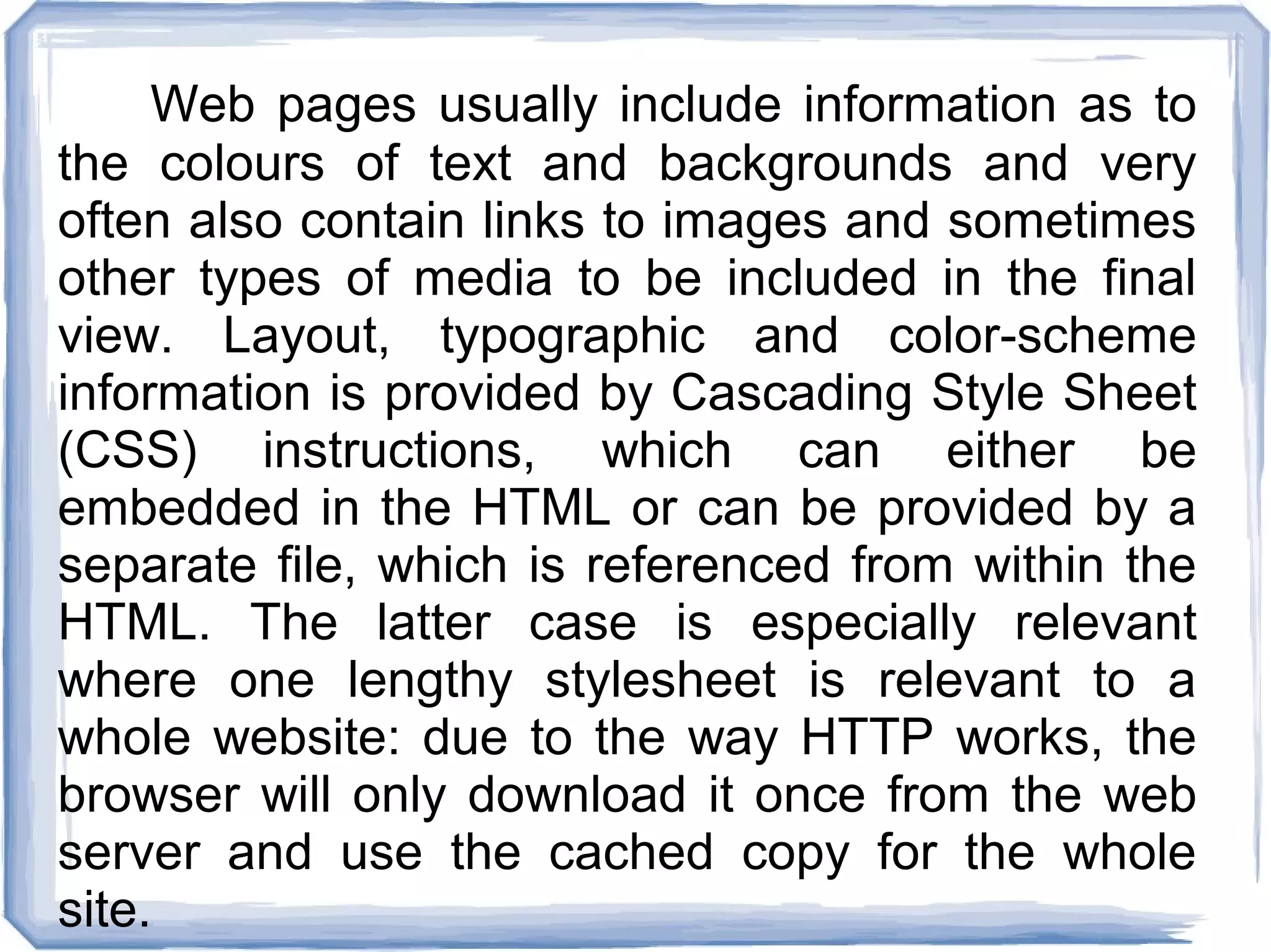 Web pages usually include information as to
the colours of text and backgrounds and very
often also contain links to images and sometimes
other types of media to be included in the final
view. Layout, typographic and color-scheme
information is provided by Cascading Style Sheet
(CSS) instructions, which can either be
embedded in the HTML or can be provided by a
separate file, which is referenced from within the
HTML. The latter case is especially relevant
where one lengthy stylesheet is relevant to a
whole website: due to the way HTTP works, the
browser will only download it once from the web
server and use the cached copy for the whole
site.
 
