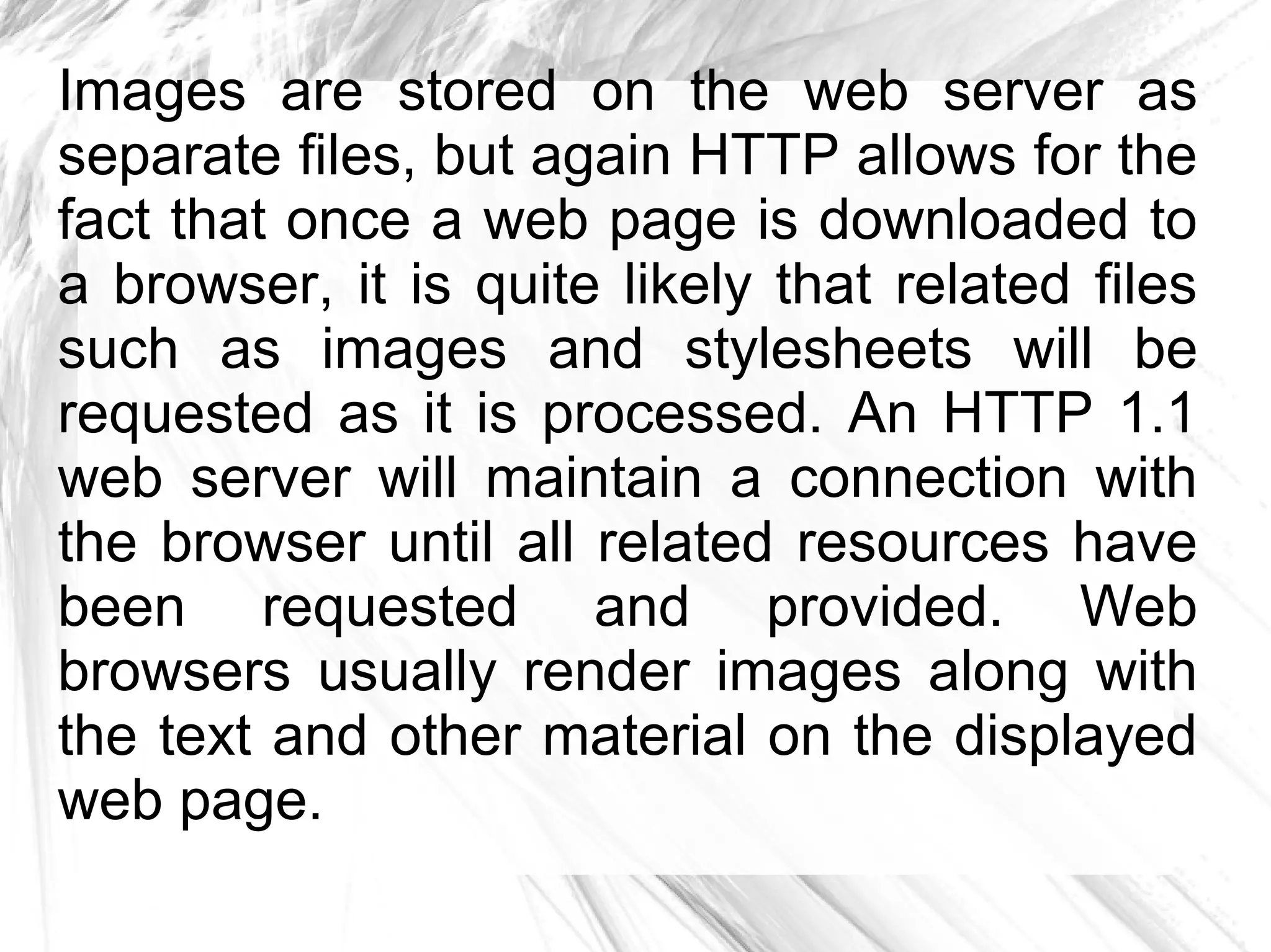 Images are stored on the web server as
separate files, but again HTTP allows for the
fact that once a web page is downloaded to
a browser, it is quite likely that related files
such as images and stylesheets will be
requested as it is processed. An HTTP 1.1
web server will maintain a connection with
the browser until all related resources have
been requested and provided. Web
browsers usually render images along with
the text and other material on the displayed
web page.
 