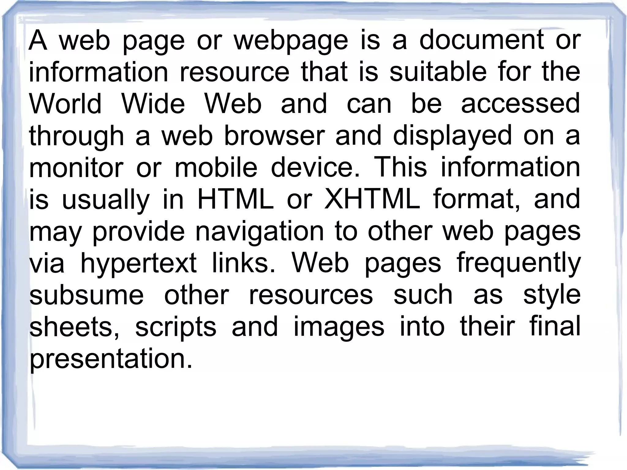 A web page or webpage is a document or
information resource that is suitable for the
World Wide Web and can be accessed
through a web browser and displayed on a
monitor or mobile device. This information
is usually in HTML or XHTML format, and
may provide navigation to other web pages
via hypertext links. Web pages frequently
subsume other resources such as style
sheets, scripts and images into their final
presentation.
 