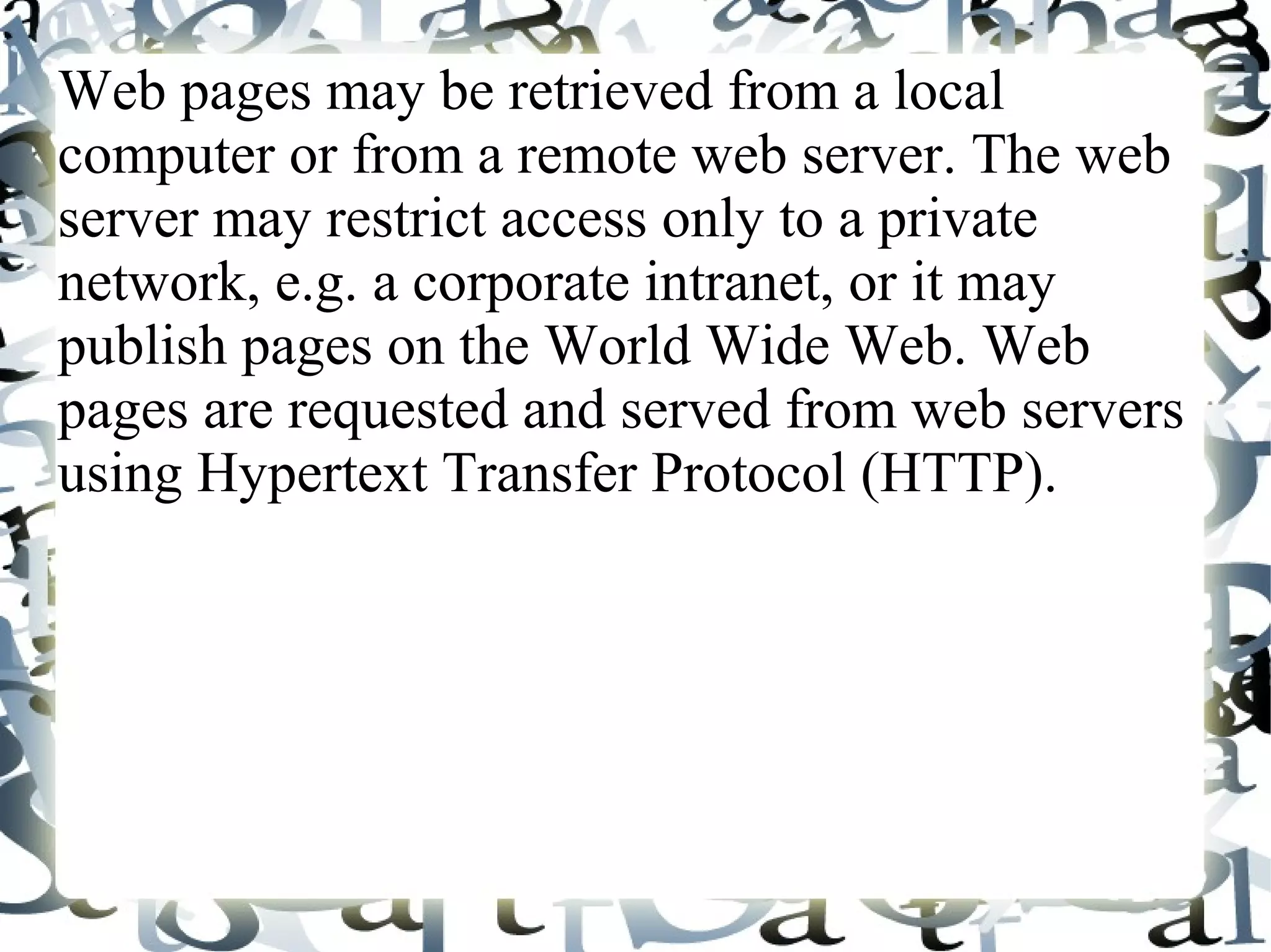 Web pages may be retrieved from a local
computer or from a remote web server. The web
server may restrict access only to a private
network, e.g. a corporate intranet, or it may
publish pages on the World Wide Web. Web
pages are requested and served from web servers
using Hypertext Transfer Protocol (HTTP).
 