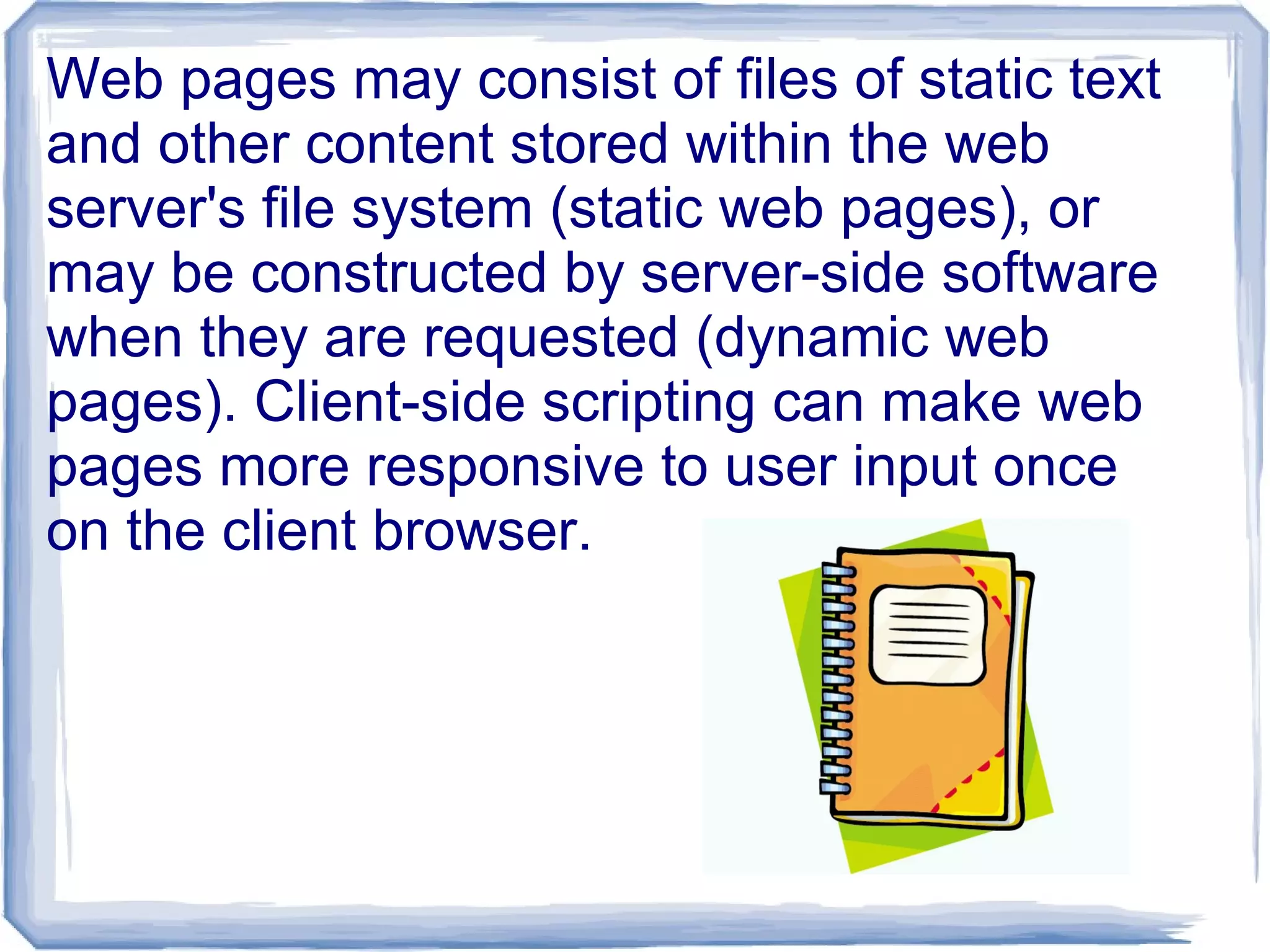 Web pages may consist of files of static text
and other content stored within the web
server's file system (static web pages), or
may be constructed by server-side software
when they are requested (dynamic web
pages). Client-side scripting can make web
pages more responsive to user input once
on the client browser.
 