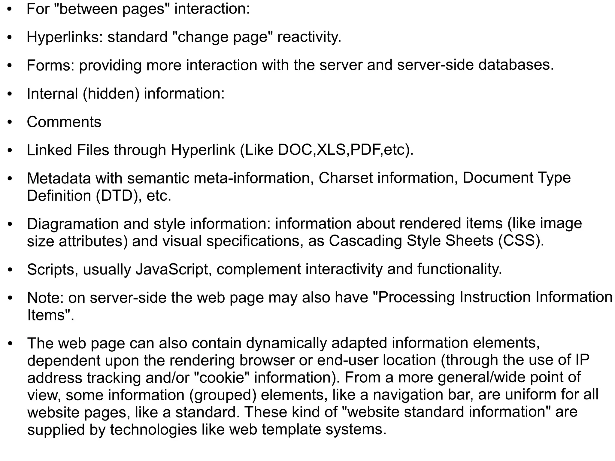 ●   For "between pages" interaction:
●   Hyperlinks: standard "change page" reactivity.
●   Forms: providing more interaction with the server and server-side databases.
●   Internal (hidden) information:
●   Comments
●   Linked Files through Hyperlink (Like DOC,XLS,PDF,etc).
●   Metadata with semantic meta-information, Charset information, Document Type
    Definition (DTD), etc.
●   Diagramation and style information: information about rendered items (like image
    size attributes) and visual specifications, as Cascading Style Sheets (CSS).
●   Scripts, usually JavaScript, complement interactivity and functionality.
●   Note: on server-side the web page may also have "Processing Instruction Information
    Items".
●   The web page can also contain dynamically adapted information elements,
    dependent upon the rendering browser or end-user location (through the use of IP
    address tracking and/or "cookie" information). From a more general/wide point of
    view, some information (grouped) elements, like a navigation bar, are uniform for all
    website pages, like a standard. These kind of "website standard information" are
    supplied by technologies like web template systems.
 