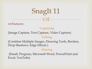 SnagIt 11
Features:
Capturing
(Image Capture, Text Capture, Video Capture)
Editing
(Combine Multiple Images ,Drawing Tools, Borders,
Drop Shadows, Edge Effects )
Sharing
(Email, Program, Microsoft Word, PowerPoint and
Excel, YouTube)