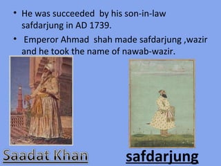 • He was succeeded by his son-in-law
  safdarjung in AD 1739.
• Emperor Ahmad shah made safdarjung ,wazir
  and he took the name of nawab-wazir.




                        safdarjung
 