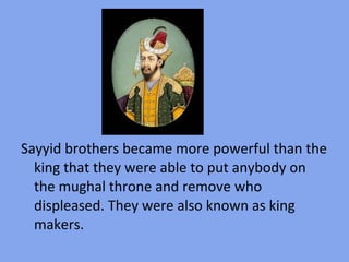 Sayyid brothers became more powerful than the
  king that they were able to put anybody on
  the mughal throne and remove who
  displeased. They were also known as king
  makers.
 