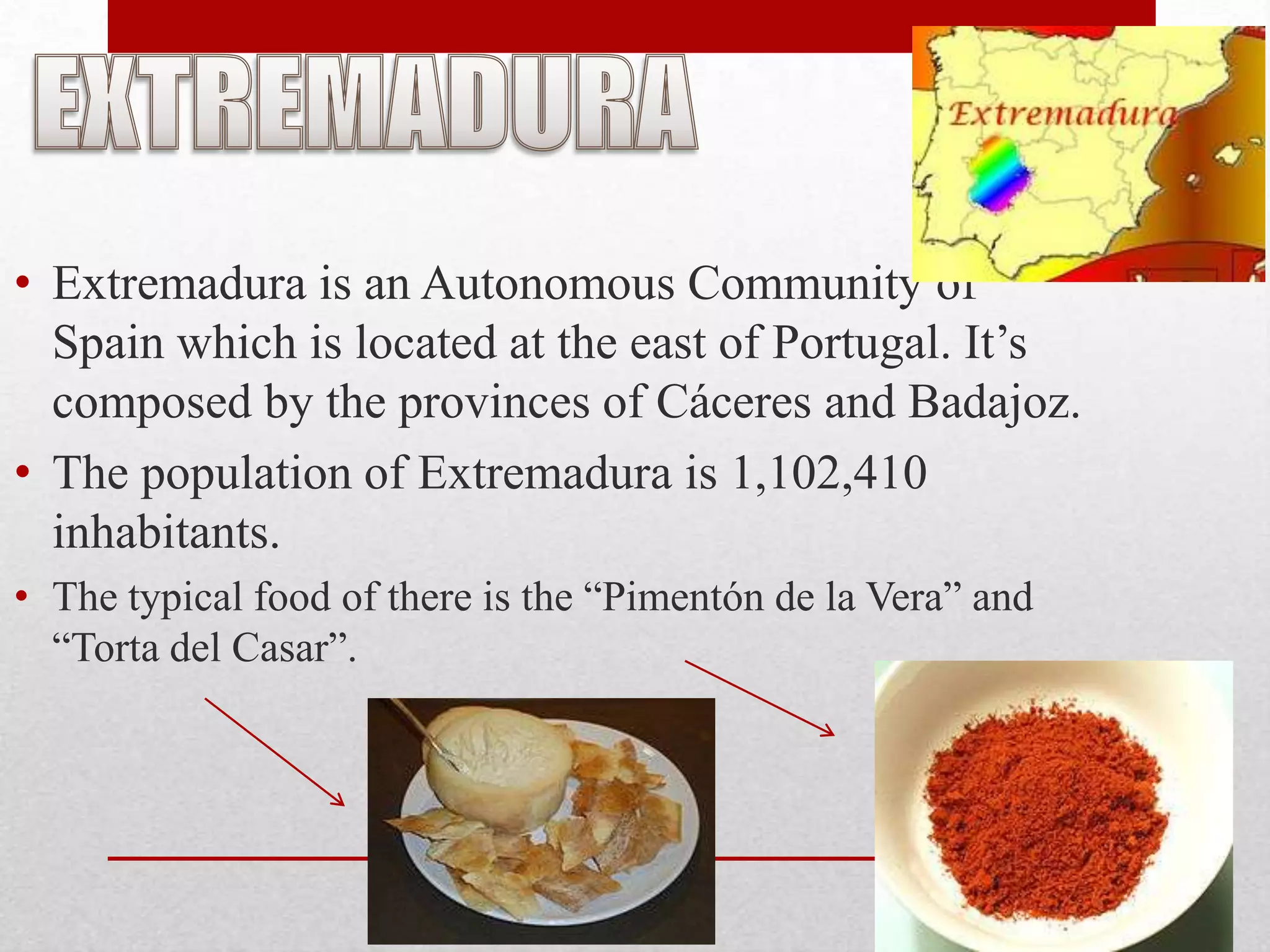 • Extremadura is an Autonomous Community of
  Spain which is located at the east of Portugal. It’s
  composed by the provinces of Cáceres and Badajoz.
• The population of Extremadura is 1,102,410
  inhabitants.
• The typical food of there is the “Pimentón de la Vera” and
  “Torta del Casar”.
 