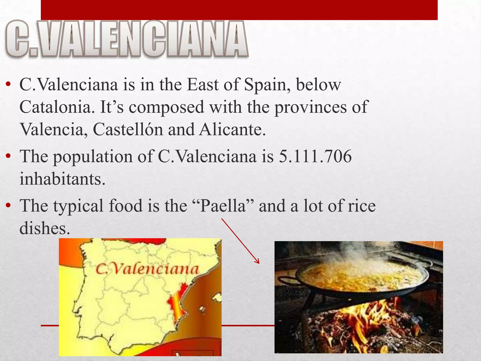 • C.Valenciana is in the East of Spain, below
  Catalonia. It’s composed with the provinces of
  Valencia, Castellón and Alicante.
• The population of C.Valenciana is 5.111.706
  inhabitants.
• The typical food is the “Paella” and a lot of rice
  dishes.
 