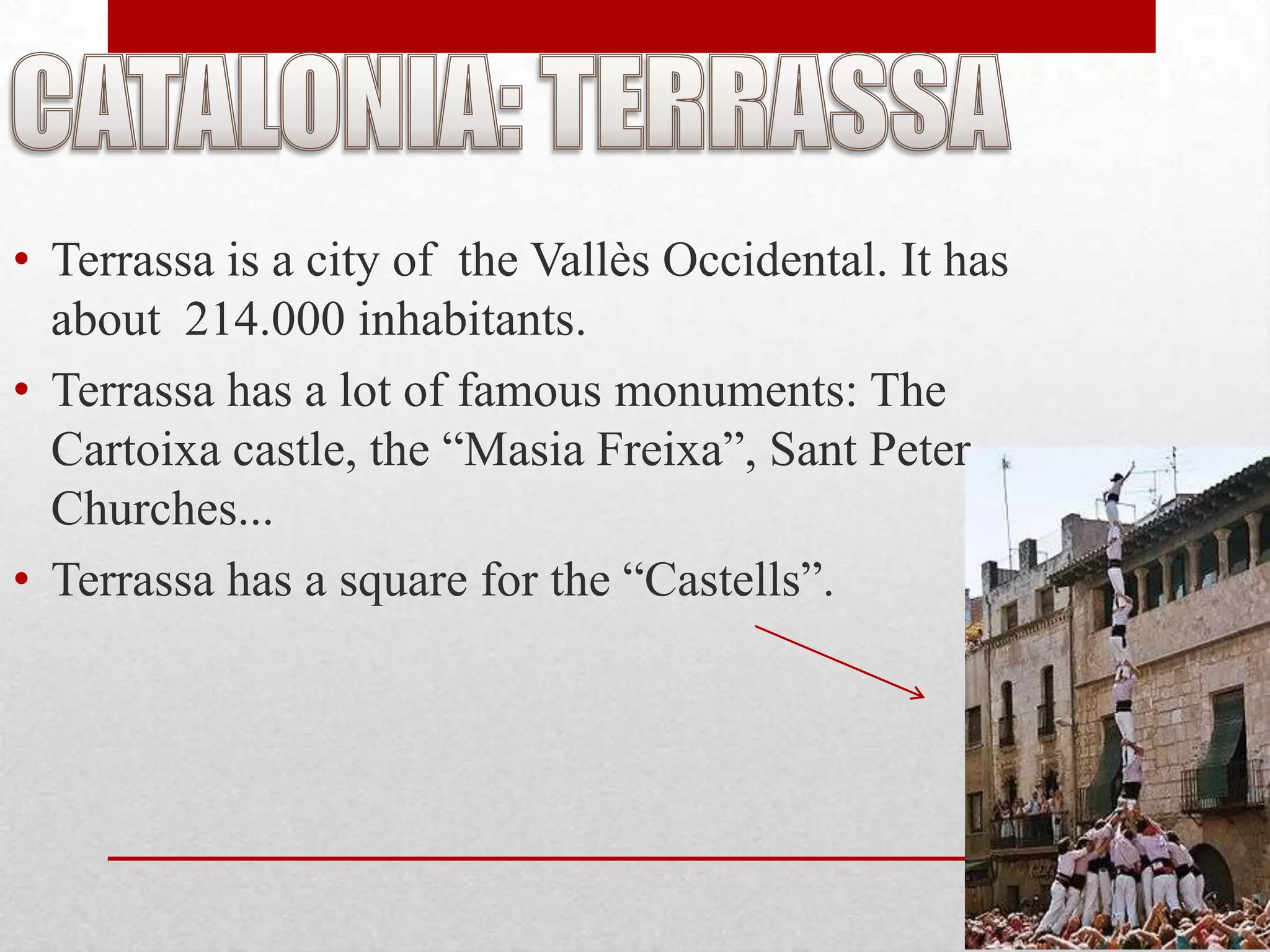 • Terrassa is a city of the Vallès Occidental. It has
  about 214.000 inhabitants.
• Terrassa has a lot of famous monuments: The
  Cartoixa castle, the “Masia Freixa”, Sant Peter
  Churches...
• Terrassa has a square for the “Castells”.
 