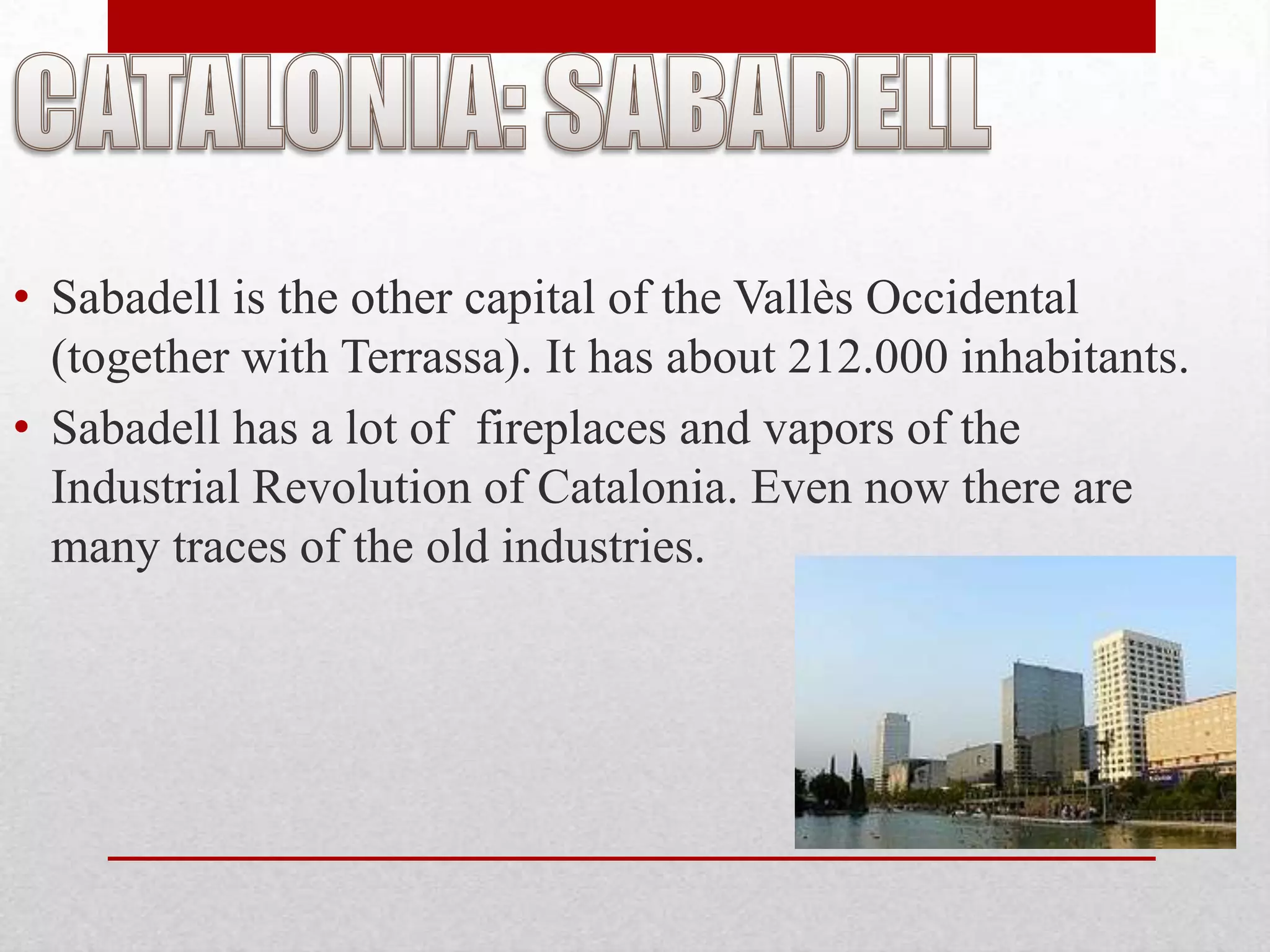 • Sabadell is the other capital of the Vallès Occidental
  (together with Terrassa). It has about 212.000 inhabitants.
• Sabadell has a lot of fireplaces and vapors of the
  Industrial Revolution of Catalonia. Even now there are
  many traces of the old industries.
 