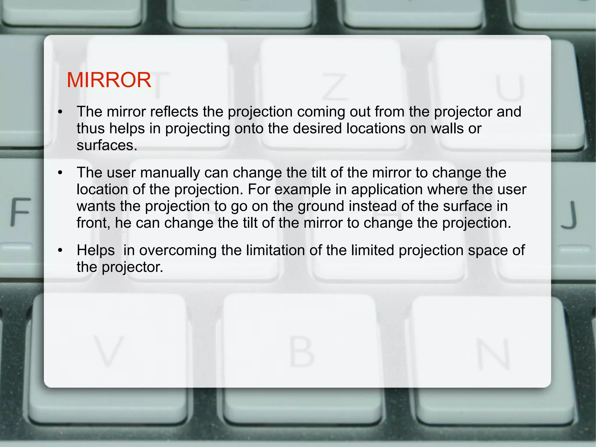 MIRROR
●   The mirror reflects the projection coming out from the projector and
    thus helps in projecting onto the desired locations on walls or
    surfaces.
●   The user manually can change the tilt of the mirror to change the
    location of the projection. For example in application where the user
    wants the projection to go on the ground instead of the surface in
    front, he can change the tilt of the mirror to change the projection.
●   Helps in overcoming the limitation of the limited projection space of
    the projector.
 