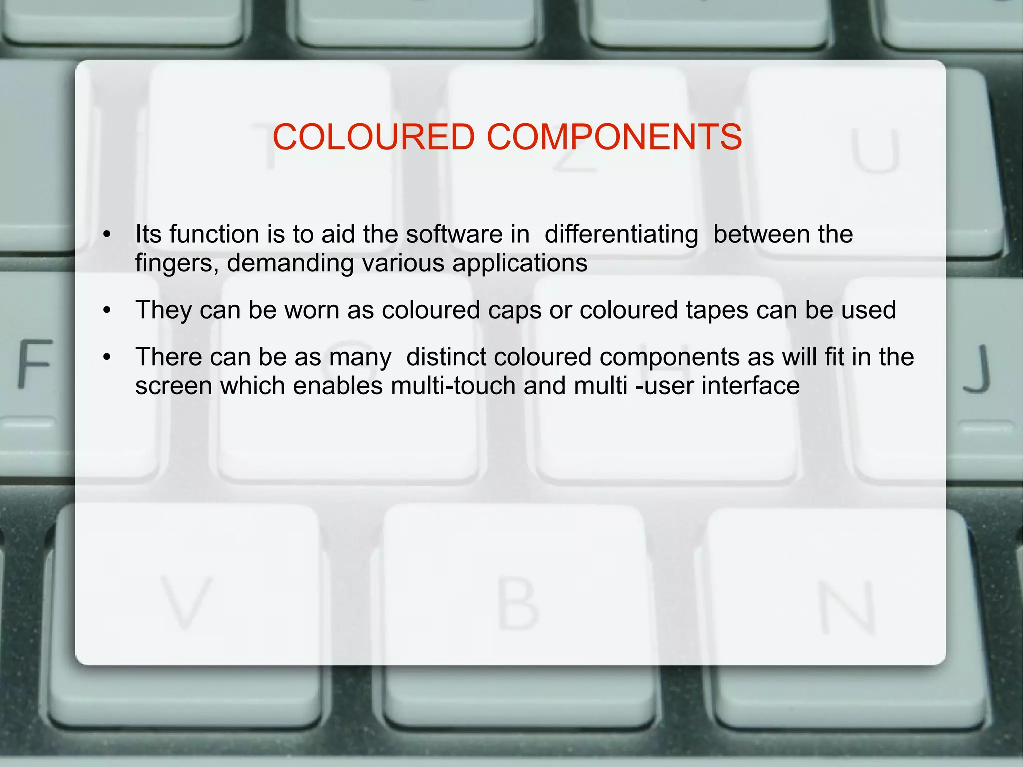 COLOURED COMPONENTS

●   Its function is to aid the software in differentiating between the
    fingers, demanding various applications
●   They can be worn as coloured caps or coloured tapes can be used
●   There can be as many distinct coloured components as will fit in the
    screen which enables multi-touch and multi -user interface
 