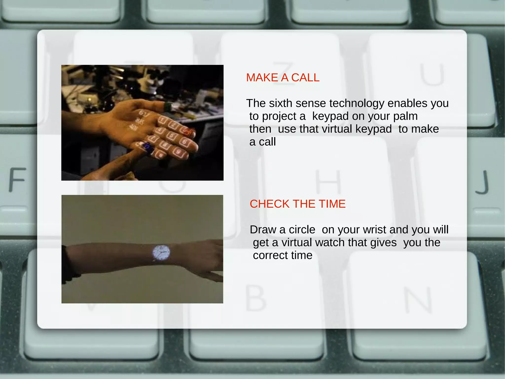 MAKE A CALL

The sixth sense technology enables you
to project a keypad on your palm
then use that virtual keypad to make
a call




CHECK THE TIME

Draw a circle on your wrist and you will
get a virtual watch that gives you the
correct time
 