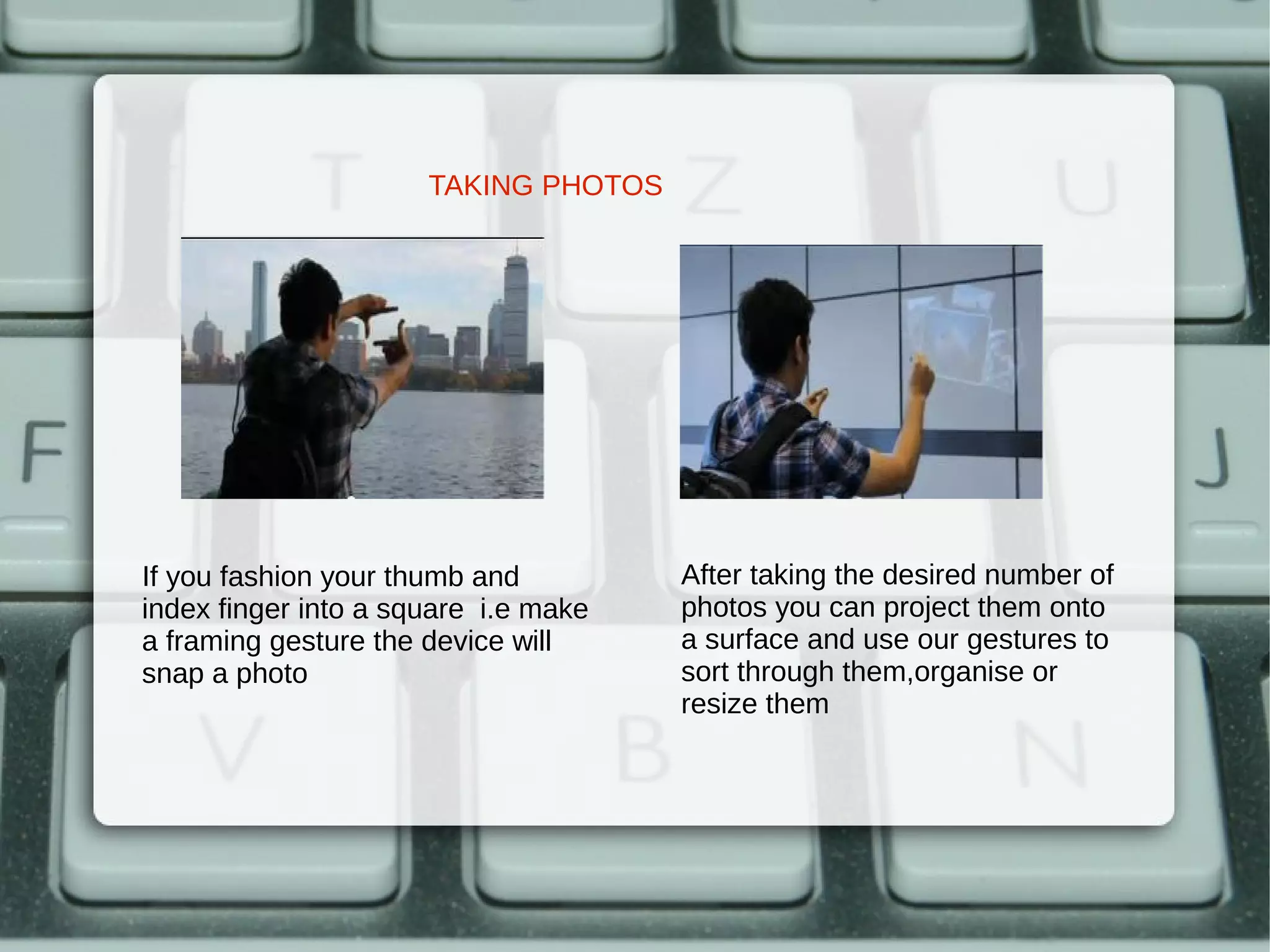 TAKING PHOTOS




If you fashion your thumb and         After taking the desired number of
index finger into a square i.e make   photos you can project them onto
a framing gesture the device will     a surface and use our gestures to
snap a photo                          sort through them,organise or
                                      resize them
 