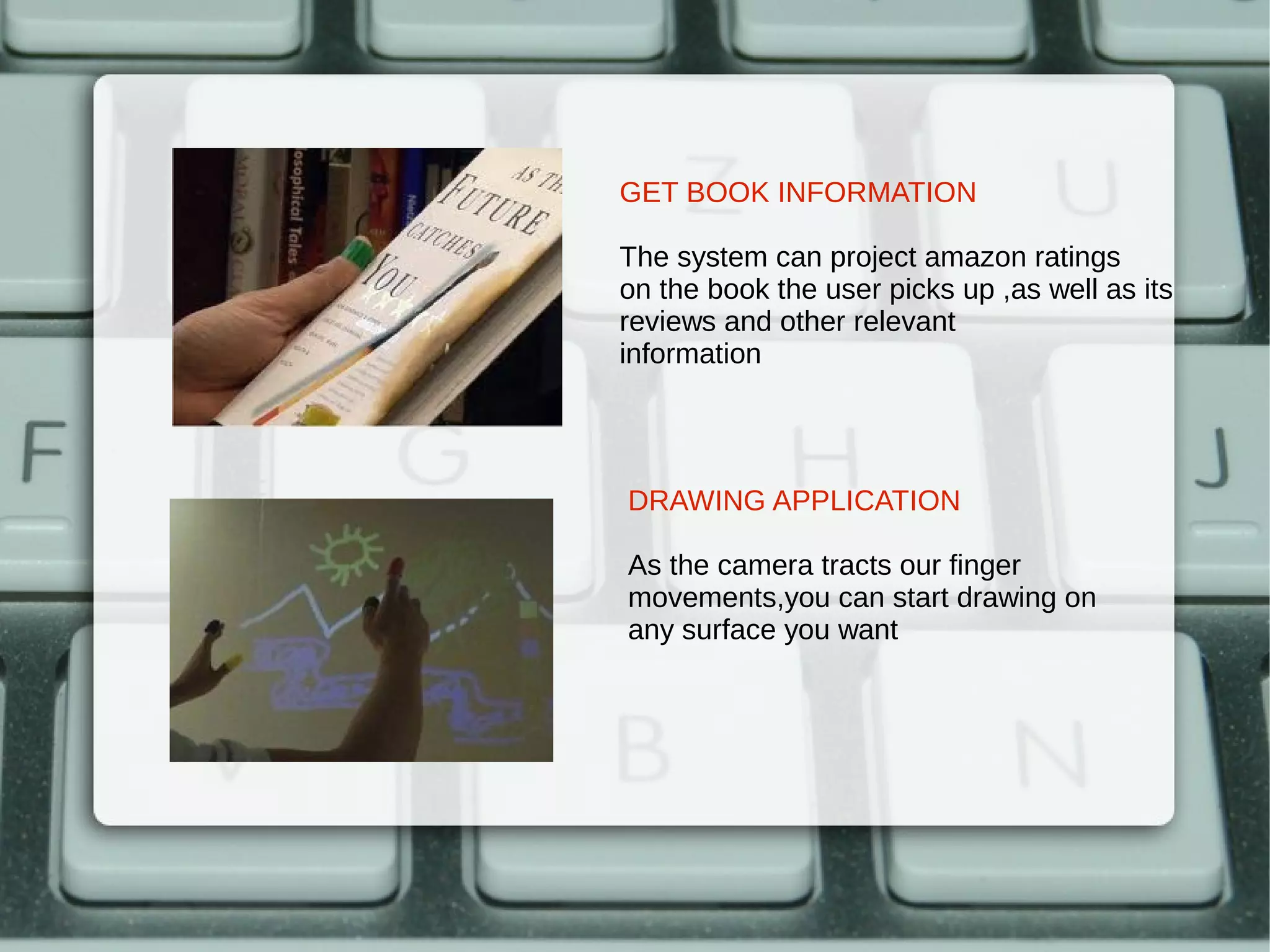 GET BOOK INFORMATION

The system can project amazon ratings
on the book the user picks up ,as well as its
reviews and other relevant
information




DRAWING APPLICATION

As the camera tracts our finger
movements,you can start drawing on
any surface you want
 