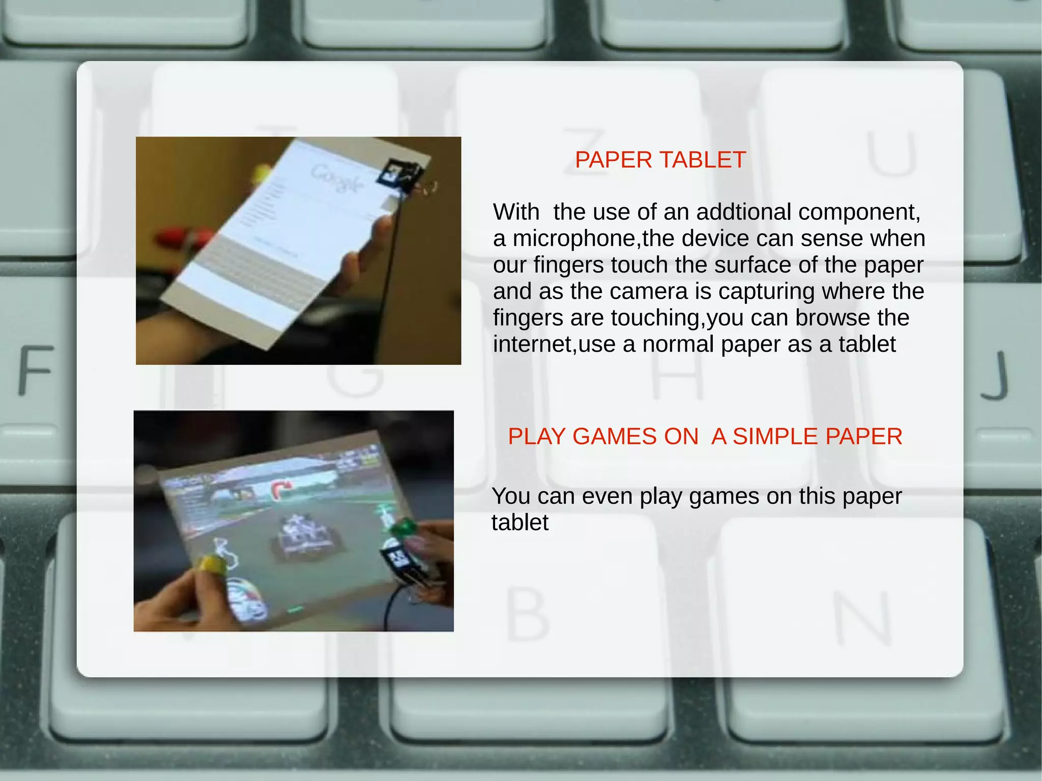 PAPER TABLET

With the use of an addtional component,
a microphone,the device can sense when
our fingers touch the surface of the paper
and as the camera is capturing where the
fingers are touching,you can browse the
internet,use a normal paper as a tablet


 PLAY GAMES ON A SIMPLE PAPER

You can even play games on this paper
tablet
 