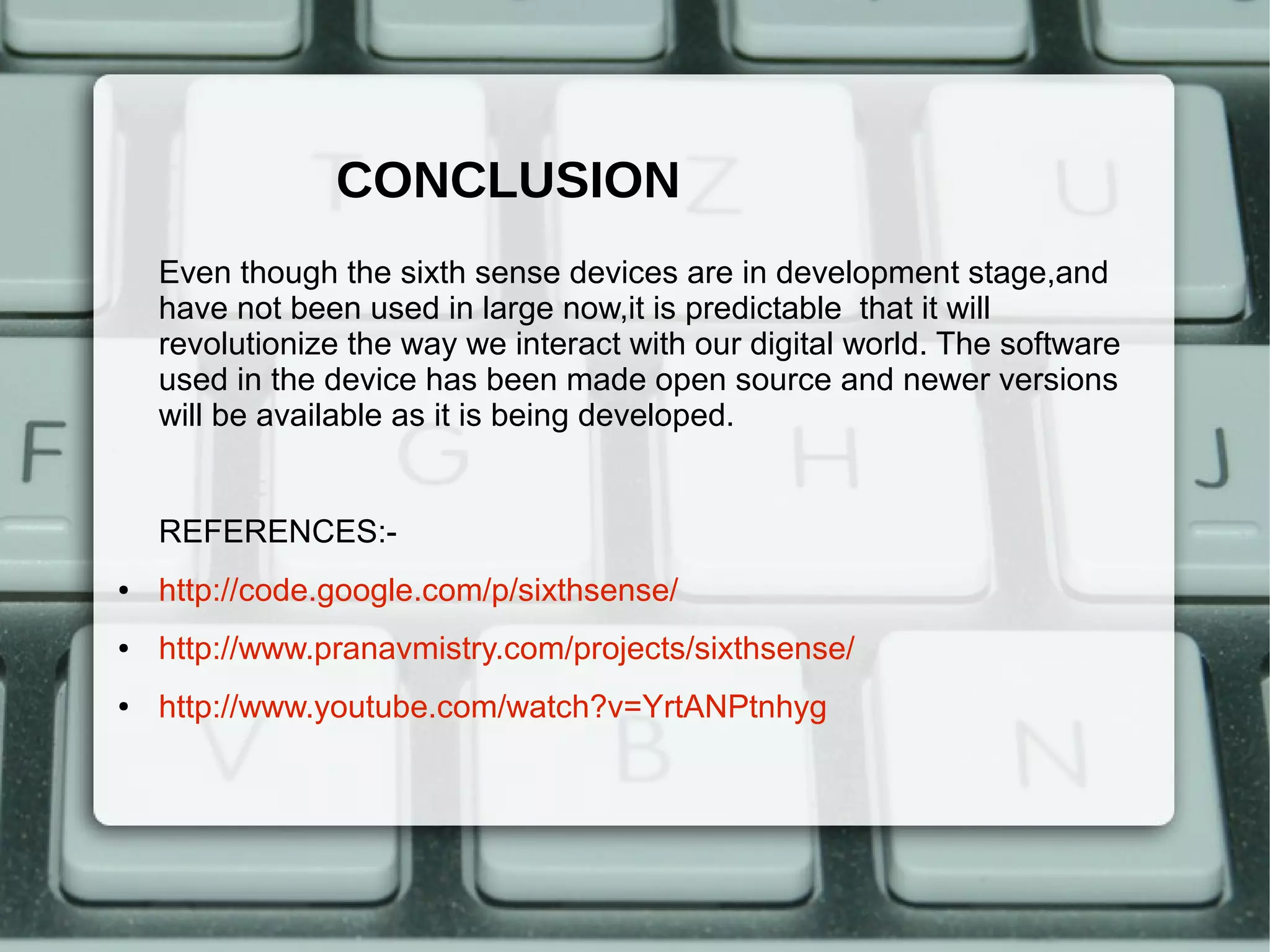 CONCLUSION
    Even though the sixth sense devices are in development stage,and
    have not been used in large now,it is predictable that it will
    revolutionize the way we interact with our digital world. The software
    used in the device has been made open source and newer versions
    will be available as it is being developed.


    REFERENCES:-
●   http://code.google.com/p/sixthsense/
●   http://www.pranavmistry.com/projects/sixthsense/
●   http://www.youtube.com/watch?v=YrtANPtnhyg
 