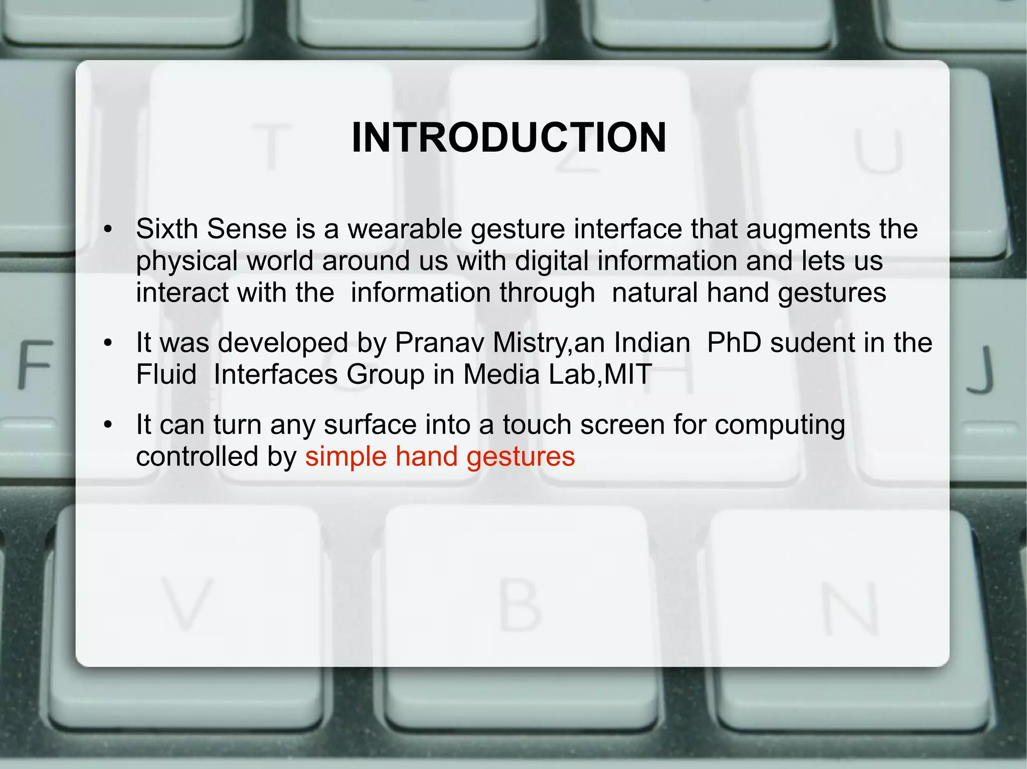 INTRODUCTION
●   Sixth Sense is a wearable gesture interface that augments the
    physical world around us with digital information and lets us
    interact with the information through natural hand gestures
●   It was developed by Pranav Mistry,an Indian PhD sudent in the
    Fluid Interfaces Group in Media Lab,MIT
●   It can turn any surface into a touch screen for computing
    controlled by simple hand gestures
 