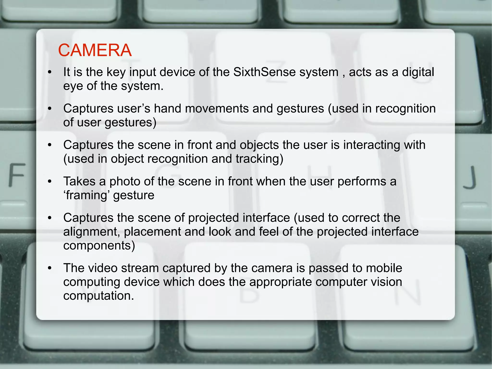 CAMERA
●   It is the key input device of the SixthSense system , acts as a digital
    eye of the system.
●   Captures user’s hand movements and gestures (used in recognition
    of user gestures)
●   Captures the scene in front and objects the user is interacting with
    (used in object recognition and tracking)
●   Takes a photo of the scene in front when the user performs a
    ‘framing’ gesture
●   Captures the scene of projected interface (used to correct the
    alignment, placement and look and feel of the projected interface
    components)
●   The video stream captured by the camera is passed to mobile
    computing device which does the appropriate computer vision
    computation.
 