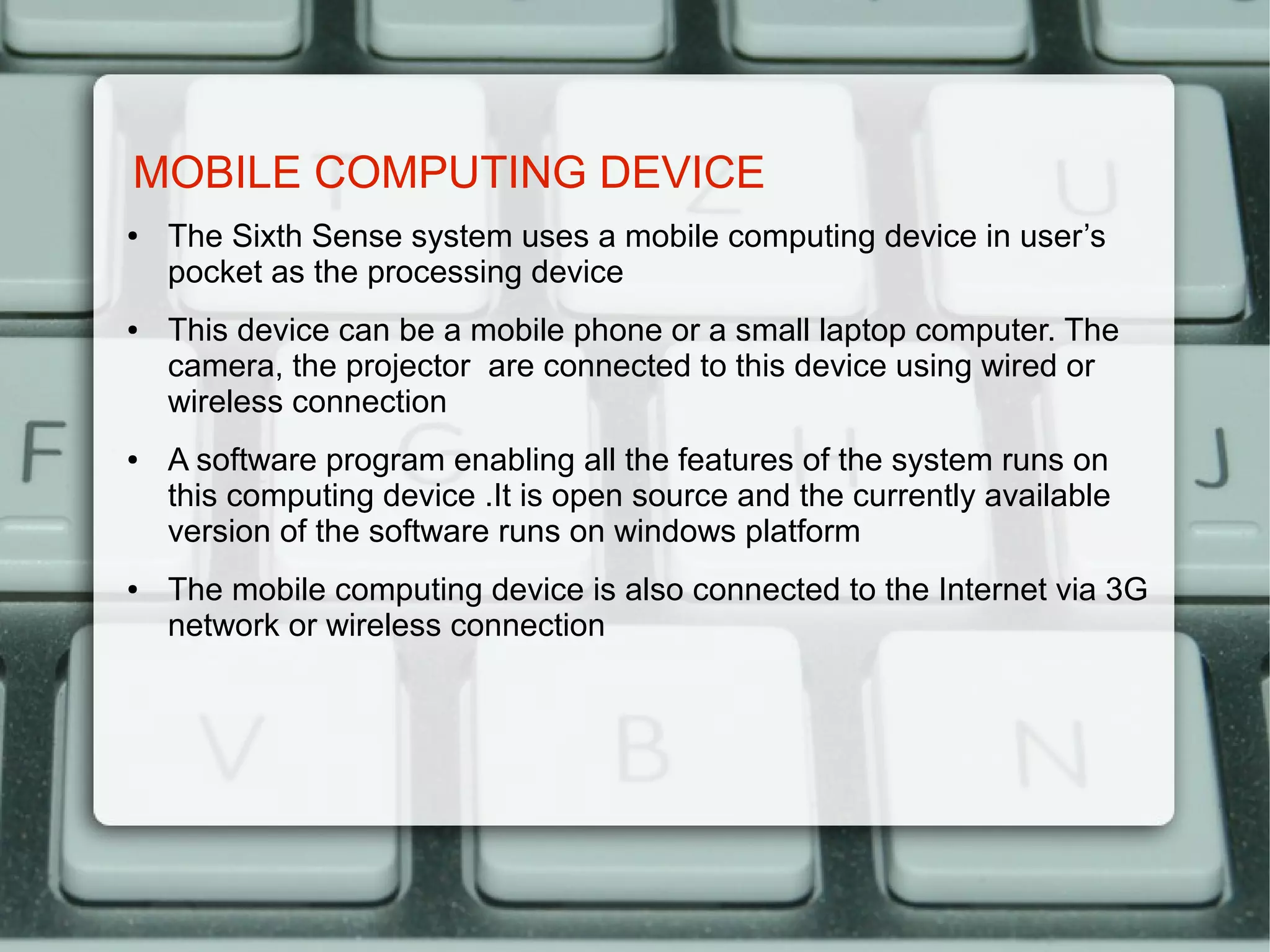 MOBILE COMPUTING DEVICE
●   The Sixth Sense system uses a mobile computing device in user’s
    pocket as the processing device
●   This device can be a mobile phone or a small laptop computer. The
    camera, the projector are connected to this device using wired or
    wireless connection
●   A software program enabling all the features of the system runs on
    this computing device .It is open source and the currently available
    version of the software runs on windows platform
●   The mobile computing device is also connected to the Internet via 3G
    network or wireless connection
 