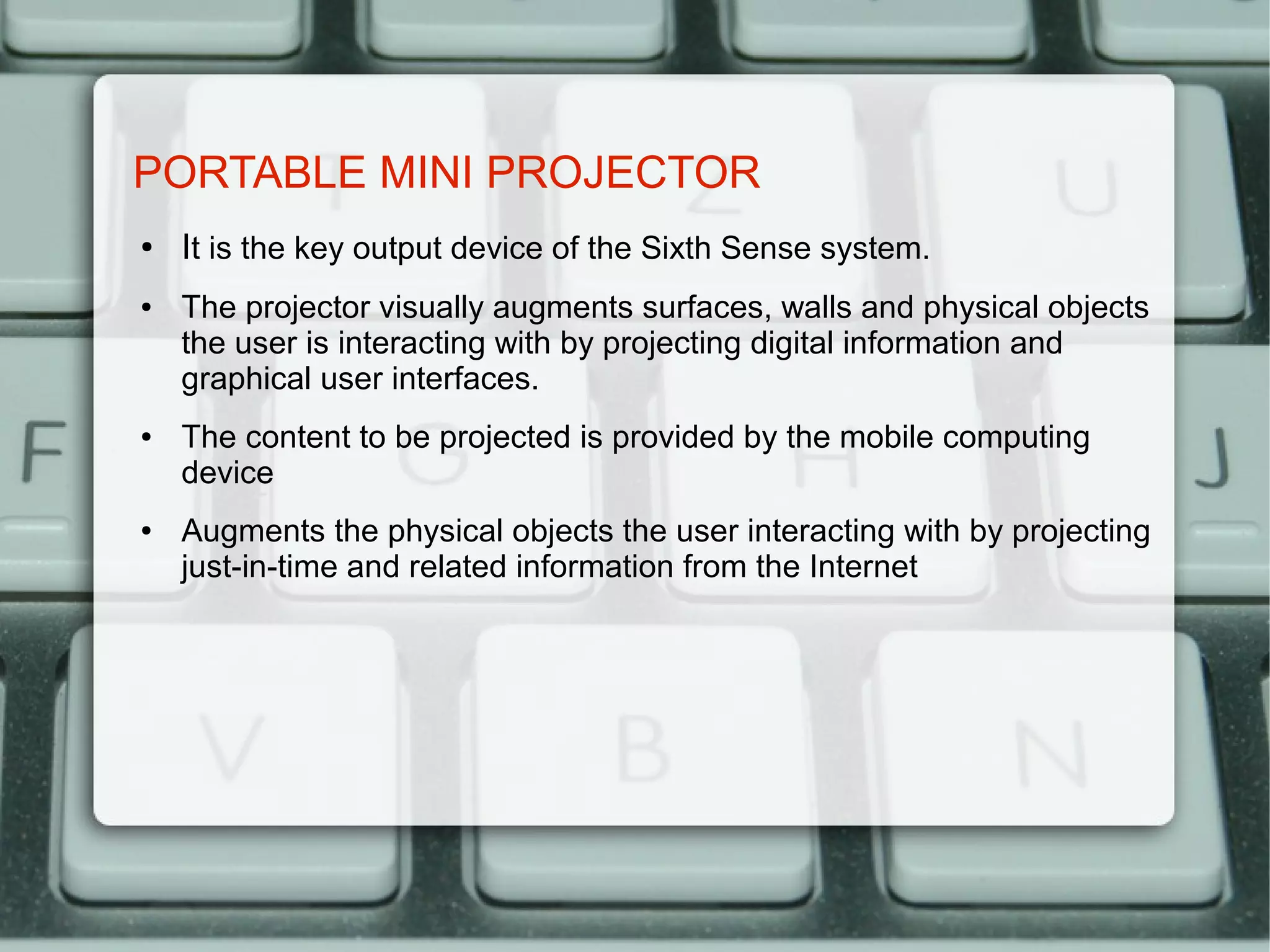 PORTABLE MINI PROJECTOR
●   It is the key output device of the Sixth Sense system.
●   The projector visually augments surfaces, walls and physical objects
    the user is interacting with by projecting digital information and
    graphical user interfaces.
●   The content to be projected is provided by the mobile computing
    device
●   Augments the physical objects the user interacting with by projecting
    just-in-time and related information from the Internet
 