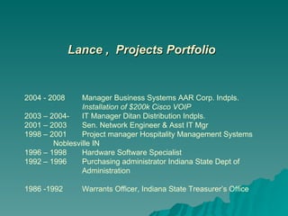 Lance ,  Projects Portfolio 2004 - 2008  Manager Business Systems AAR Corp. Indpls.  Installation of $200k Cisco VOIP 2003 – 2004-  IT Manager Ditan Distribution Indpls. 2001 – 2003 Sen. Network Engineer & Asst IT Mgr 1998 – 2001 Project manager Hospitality Management Systems  Noblesville IN 1996 – 1998 Hardware Software Specialist 1992 – 1996 Purchasing administrator Indiana State Dept of  Administration 1986 -1992 Warrants Officer, Indiana State Treasurer’s Office 