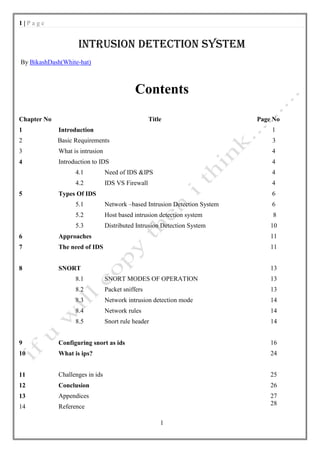 1|Page


                    INTRUSION DETECTION SYSTEM
By BikashDash(White-hat)



                                             Contents
Chapter No                                         Title                     Page No
1            Introduction                                                        1
2            Basic Requirements                                                  3
3            What is intrusion                                                   4
4            Introduction to IDS                                                 4
                   4.1           Need of IDS &IPS                                4
                   4.2           IDS VS Firewall                                 4
5            Types Of IDS                                                        6
                   5.1           Network –based Intrusion Detection System       6
                   5.2           Host based intrusion detection system           8
                   5.3           Distributed Intrusion Detection System          10
6            Approaches                                                          11
7            The need of IDS                                                     11


8            SNORT                                                               13
                   8.1           SNORT MODES OF OPERATION                        13
                   8.2           Packet sniffers                                 13
                   8.3           Network intrusion detection mode                14
                   8.4           Network rules                                   14
                   8.5           Snort rule header                               14


9            Configuring snort as ids                                            16
10           What is ips?                                                        24


11           Challenges in ids                                                   25
12           Conclusion                                                          26
13           Appendices                                                          27
                                                                                 28
14           Reference

                                                       1
 