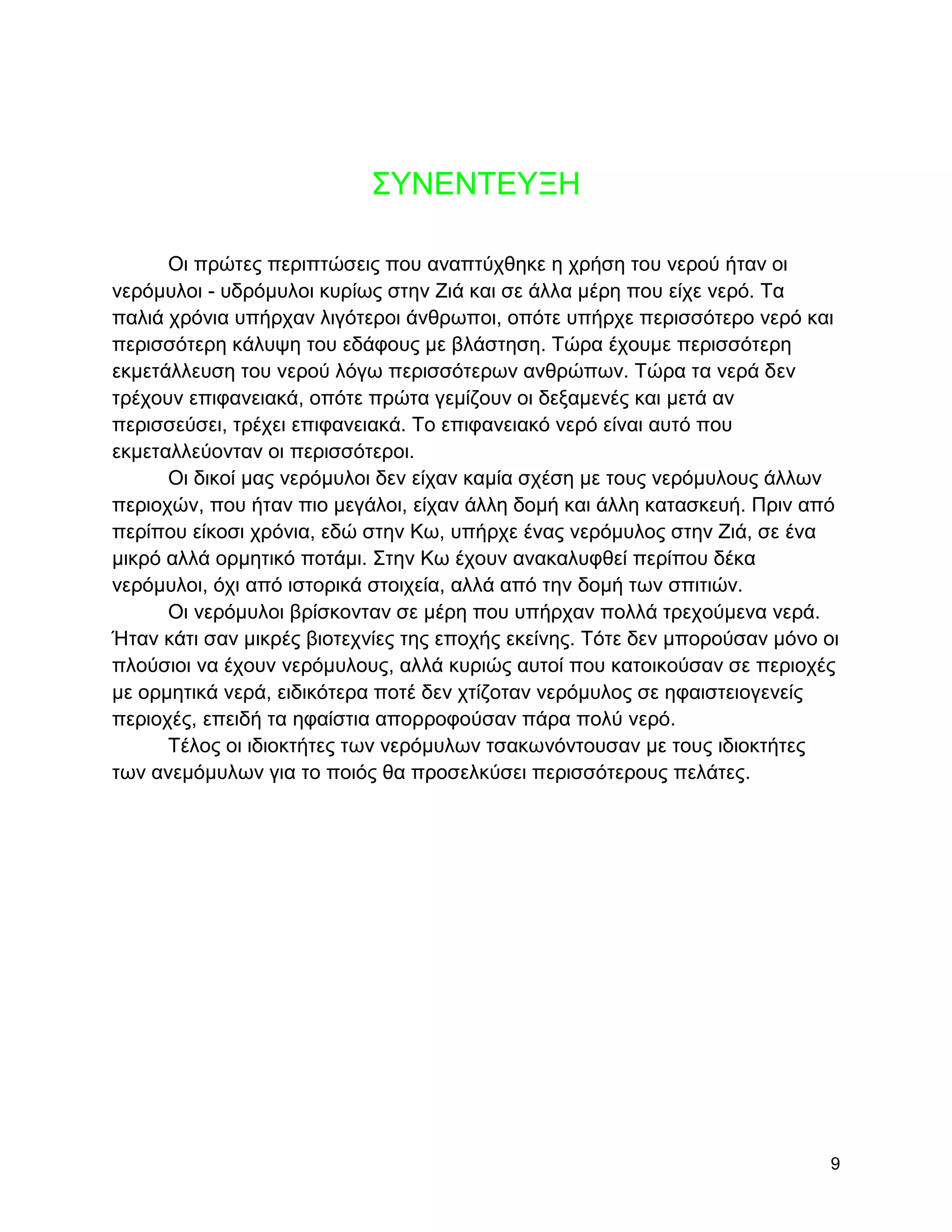 ΢ΤΝΔΝΣΔΤΞΖ

      Οη πξώηεο πεξηπηώζεηο πνπ αλαπηύρζεθε ε ρξήζε ηνπ λεξνύ ήηαλ νη
λεξόκπινη - πδξόκπινη θπξίσο ζηελ Εηά θαη ζε άιια κέξε πνπ είρε λεξό. Σα
παιηά ρξόληα ππήξραλ ιηγόηεξνη άλζξσπνη, νπόηε ππήξρε πεξηζζόηεξν λεξό θαη
πεξηζζόηεξε θάιπςε ηνπ εδάθνπο κε βιάζηεζε. Σώξα έρνπκε πεξηζζόηεξε
εθκεηάιιεπζε ηνπ λεξνύ ιόγσ πεξηζζόηεξσλ αλζξώπσλ. Σώξα ηα λεξά δελ
ηξέρνπλ επηθαλεηαθά, νπόηε πξώηα γεκίδνπλ νη δεμακελέο θαη κεηά αλ
πεξηζζεύζεη, ηξέρεη επηθαλεηαθά. Σν επηθαλεηαθό λεξό είλαη απηό πνπ
εθκεηαιιεύνληαλ νη πεξηζζόηεξνη.
      Οη δηθνί καο λεξόκπινη δελ είραλ θακία ζρέζε κε ηνπο λεξόκπινπο άιισλ
πεξηνρώλ, πνπ ήηαλ πην κεγάινη, είραλ άιιε δνκή θαη άιιε θαηαζθεπή. Πξηλ από
πεξίπνπ είθνζη ρξόληα, εδώ ζηελ Κσ, ππήξρε έλαο λεξόκπινο ζηελ Εηά, ζε έλα
κηθξό αιιά νξκεηηθό πνηάκη. ΢ηελ Κσ έρνπλ αλαθαιπθζεί πεξίπνπ δέθα
λεξόκπινη, όρη από ηζηνξηθά ζηνηρεία, αιιά από ηελ δνκή ησλ ζπηηηώλ.
      Οη λεξόκπινη βξίζθνληαλ ζε κέξε πνπ ππήξραλ πνιιά ηξερνύκελα λεξά.
Ήηαλ θάηη ζαλ κηθξέο βηνηερλίεο ηεο επνρήο εθείλεο. Σόηε δελ κπνξνύζαλ κόλν νη
πινύζηνη λα έρνπλ λεξόκπινπο, αιιά θπξηώο απηνί πνπ θαηνηθνύζαλ ζε πεξηνρέο
κε νξκεηηθά λεξά, εηδηθόηεξα πνηέ δελ ρηίδνηαλ λεξόκπινο ζε εθαηζηεηνγελείο
πεξηνρέο, επεηδή ηα εθαίζηηα απνξξνθνύζαλ πάξα πνιύ λεξό.
      Σέινο νη ηδηνθηήηεο ησλ λεξόκπισλ ηζαθσλόληνπζαλ κε ηνπο ηδηνθηήηεο
ησλ αλεκόκπισλ γηα ην πνηόο ζα πξνζειθύζεη πεξηζζόηεξνπο πειάηεο.




                                                                             9
 