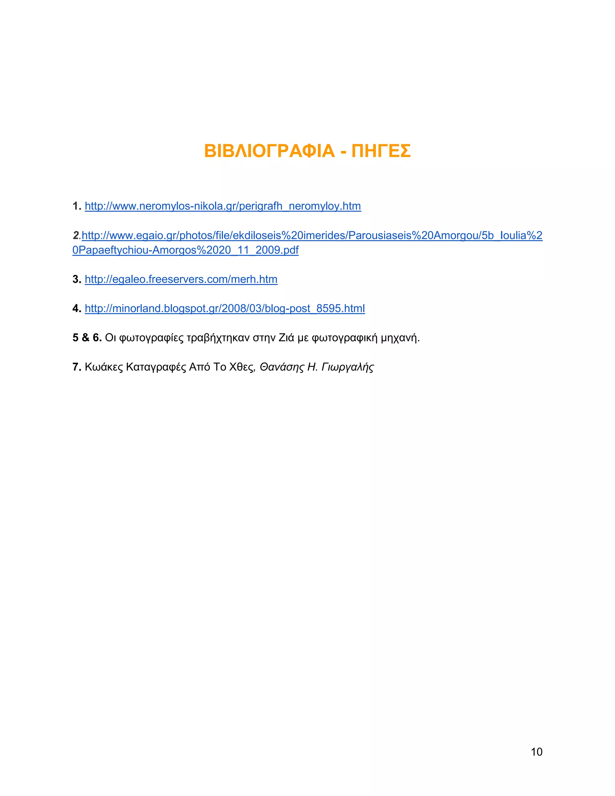 ΒΗΒΛΗΟΓΡΑΦΗΑ - ΠΖΓΔ΢

1. http://www.neromylos-nikola.gr/perigrafh_neromyloy.htm

2.http://www.egaio.gr/photos/file/ekdiloseis%20imerides/Parousiaseis%20Amorgou/5b_Ioulia%2
0Papaeftychiou-Amorgos%2020_11_2009.pdf

3. http://egaleo.freeservers.com/merh.htm

4. http://minorland.blogspot.gr/2008/03/blog-post_8595.html

5 & 6. Οη θσηνγξαθίεο ηξαβήρηεθαλ ζηελ Zηά κε θσηνγξαθηθή κεραλή.

7. Κσάθεο Καηαγξαθέο Από Σν Υζεο, Θανάσης Η. Γιωργαλής




                                                                                       10
 
