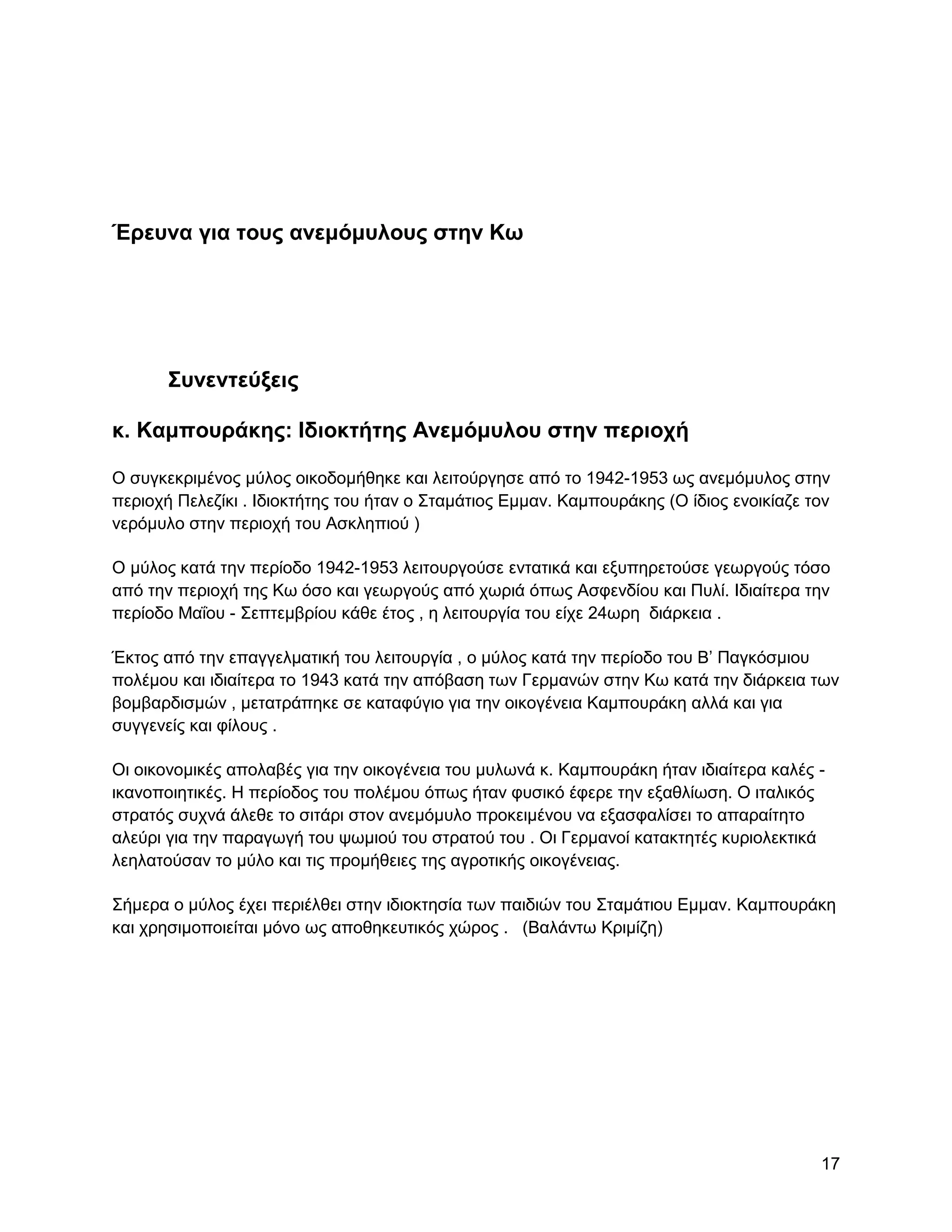 Έπεςνα για ηοςρ ανεμόμςλοςρ ζηην Κω




       ΢ςνενηεύξειρ

κ. Καμποςπάκηρ: Ηδιοκηήηηρ Ανεμόμςλος ζηην πεπιοσή

Ο ζπγθεθξηκέλνο κύινο νηθνδνκήζεθε θαη ιεηηνύξγεζε από ην 1942-1953 σο αλεκόκπινο ζηελ
πεξηνρή Πειεδίθη . Ηδηνθηήηεο ηνπ ήηαλ ν ΢ηακάηηνο Δκκαλ. Κακπνπξάθεο (Ο ίδηνο ελνηθίαδε ηνλ
λεξόκπιν ζηελ πεξηνρή ηνπ Αζθιεπηνύ )

Ο κύινο θαηά ηελ πεξίνδν 1942-1953 ιεηηνπξγνύζε εληαηηθά θαη εμππεξεηνύζε γεσξγνύο ηόζν
από ηελ πεξηνρή ηεο Κσ όζν θαη γεσξγνύο από ρσξηά όπσο Αζθελδίνπ θαη Ππιί. Ηδηαίηεξα ηελ
πεξίνδν Μαΐνπ - ΢επηεκβξίνπ θάζε έηνο , ε ιεηηνπξγία ηνπ είρε 24σξε δηάξθεηα .

Έθηνο από ηελ επαγγεικαηηθή ηνπ ιεηηνπξγία , ν κύινο θαηά ηελ πεξίνδν ηνπ Β‟ Παγθόζκηνπ
πνιέκνπ θαη ηδηαίηεξα ην 1943 θαηά ηελ απόβαζε ησλ Γεξκαλώλ ζηελ Κσ θαηά ηελ δηάξθεηα ησλ
βνκβαξδηζκώλ , κεηαηξάπεθε ζε θαηαθύγην γηα ηελ νηθνγέλεηα Κακπνπξάθε αιιά θαη γηα
ζπγγελείο θαη θίινπο .

Οη νηθνλνκηθέο απνιαβέο γηα ηελ νηθνγέλεηα ηνπ κπισλά θ. Κακπνπξάθε ήηαλ ηδηαίηεξα θαιέο -
ηθαλνπνηεηηθέο. Ζ πεξίνδνο ηνπ πνιέκνπ όπσο ήηαλ θπζηθό έθεξε ηελ εμαζιίσζε. Ο ηηαιηθόο
ζηξαηόο ζπρλά άιεζε ην ζηηάξη ζηνλ αλεκόκπιν πξνθεηκέλνπ λα εμαζθαιίζεη ην απαξαίηεην
αιεύξη γηα ηελ παξαγσγή ηνπ ςσκηνύ ηνπ ζηξαηνύ ηνπ . Οη Γεξκαλνί θαηαθηεηέο θπξηνιεθηηθά
ιεειαηνύζαλ ην κύιν θαη ηηο πξνκήζεηεο ηεο αγξνηηθήο νηθνγέλεηαο.

΢ήκεξα o κύινο έρεη πεξηέιζεη ζηελ ηδηνθηεζία ησλ παηδηώλ ηνπ ΢ηακάηηνπ Δκκαλ. Κακπνπξάθε
θαη ρξεζηκνπνηείηαη κόλν σο απνζεθεπηηθόο ρώξνο . (Βαιάλησ Κξηκίδε)




                                                                                          17
 