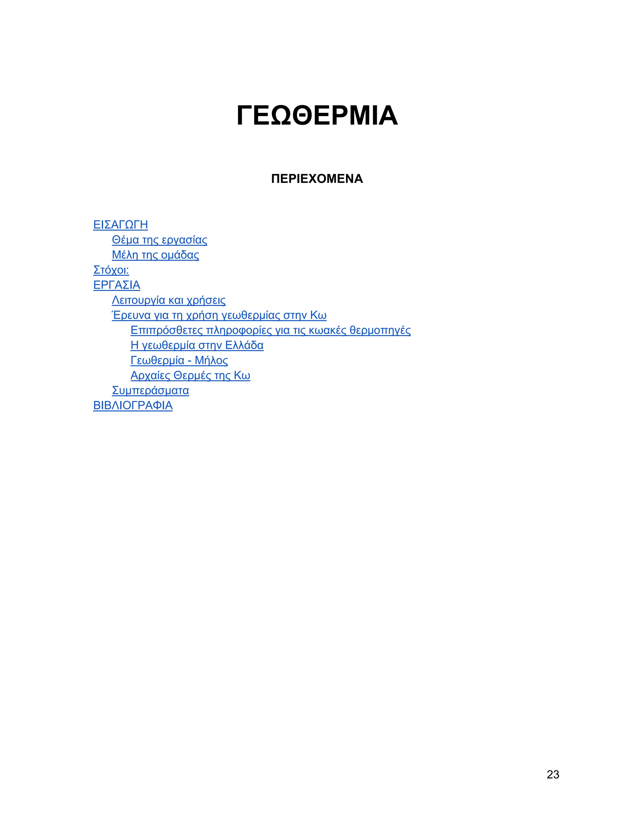 ΓΔΩΘΔΡΜΗΑ

                                ΠΔΡΗΔΥΟΜΔΝΑ


ΔΗ΢ΑΓΧΓΖ
   Θέκα ηεο εξγαζίαο
   Μέιε ηεο νκάδαο
΢ηόρνη:
ΔΡΓΑ΢ΗΑ
   Λεηηνπξγία θαη ρξήζεηο
   Έξεπλα γηα ηε ρξήζε γεσζεξκίαο ζηελ Κσ
        Δπηπξόζζεηεο πιεξνθνξίεο γηα ηηο θσαθέο ζεξκνπεγέο
        Ζ γεσζεξκία ζηελ Διιάδα
        Γεσζεξκία - Μήινο
        Αξραίεο Θεξκέο ηεο Κσ
   ΢πκπεξάζκαηα
ΒΗΒΛΗΟΓΡΑΦΗΑ




                                                             23
 
