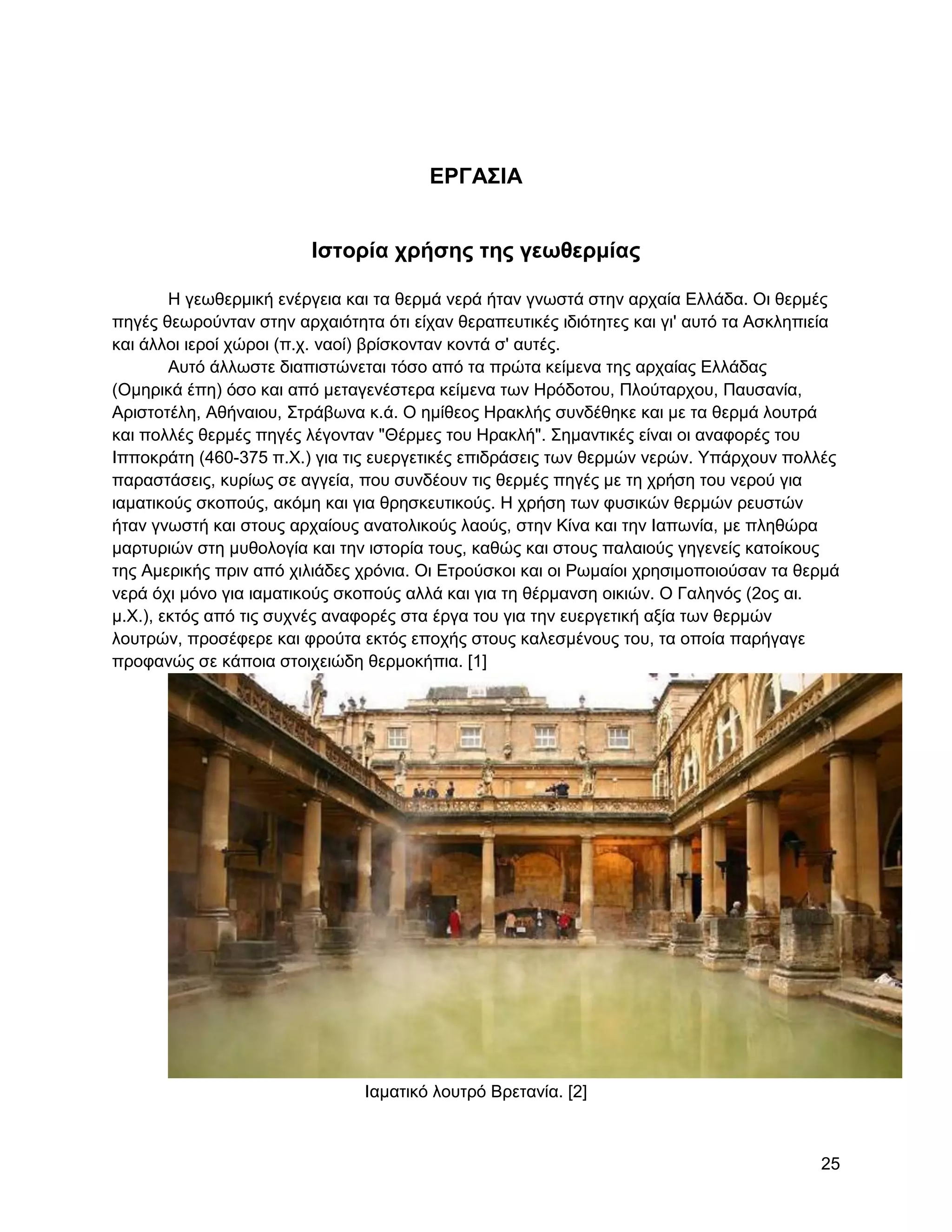ΔΡΓΑ΢ΗΑ


                         Ηζηοπία σπήζηρ ηηρ γεωθεπμίαρ

        Ζ γεσζεξκηθή ελέξγεηα θαη ηα ζεξκά λεξά ήηαλ γλσζηά ζηελ αξραία Διιάδα. Οη ζεξκέο
πεγέο ζεσξνύληαλ ζηελ αξραηόηεηα όηη είραλ ζεξαπεπηηθέο ηδηόηεηεο θαη γη' απηό ηα Αζθιεπηεία
θαη άιινη ηεξνί ρώξνη (π.ρ. λανί) βξίζθνληαλ θνληά ζ' απηέο.
        Απηό άιισζηε δηαπηζηώλεηαη ηόζν από ηα πξώηα θείκελα ηεο αξραίαο Διιάδαο
(Οκεξηθά έπε) όζν θαη από κεηαγελέζηεξα θείκελα ησλ Ζξόδνηνπ, Πινύηαξρνπ, Παπζαλία,
Αξηζηνηέιε, Αζήλαηνπ, ΢ηξάβσλα θ.ά. Ο εκίζενο Ζξαθιήο ζπλδέζεθε θαη κε ηα ζεξκά ινπηξά
θαη πνιιέο ζεξκέο πεγέο ιέγνληαλ "Θέξκεο ηνπ Ζξαθιή". ΢εκαληηθέο είλαη νη αλαθνξέο ηνπ
Ηππνθξάηε (460-375 π.Υ.) γηα ηηο επεξγεηηθέο επηδξάζεηο ησλ ζεξκώλ λεξώλ. Τπάξρνπλ πνιιέο
παξαζηάζεηο, θπξίσο ζε αγγεία, πνπ ζπλδένπλ ηηο ζεξκέο πεγέο κε ηε ρξήζε ηνπ λεξνύ γηα
ηακαηηθνύο ζθνπνύο, αθόκε θαη γηα ζξεζθεπηηθνύο. Ζ ρξήζε ησλ θπζηθώλ ζεξκώλ ξεπζηώλ
ήηαλ γλσζηή θαη ζηνπο αξραίνπο αλαηνιηθνύο ιανύο, ζηελ Κίλα θαη ηελ Ηαπσλία, κε πιεζώξα
καξηπξηώλ ζηε κπζνινγία θαη ηελ ηζηνξία ηνπο, θαζώο θαη ζηνπο παιαηνύο γεγελείο θαηνίθνπο
ηεο Ακεξηθήο πξηλ από ρηιηάδεο ρξόληα. Οη Δηξνύζθνη θαη νη Ρσκαίνη ρξεζηκνπνηνύζαλ ηα ζεξκά
λεξά όρη κόλν γηα ηακαηηθνύο ζθνπνύο αιιά θαη γηα ηε ζέξκαλζε νηθηώλ. Ο Γαιελόο (2νο αη.
κ.Υ.), εθηόο από ηηο ζπρλέο αλαθνξέο ζηα έξγα ηνπ γηα ηελ επεξγεηηθή αμία ησλ ζεξκώλ
ινπηξώλ, πξνζέθεξε θαη θξνύηα εθηόο επνρήο ζηνπο θαιεζκέλνπο ηνπ, ηα νπνία παξήγαγε
πξνθαλώο ζε θάπνηα ζηνηρεηώδε ζεξκνθήπηα. [1]




                               Ηακαηηθό ινπηξό Βξεηαλία. [2]



                                                                                         25
 
