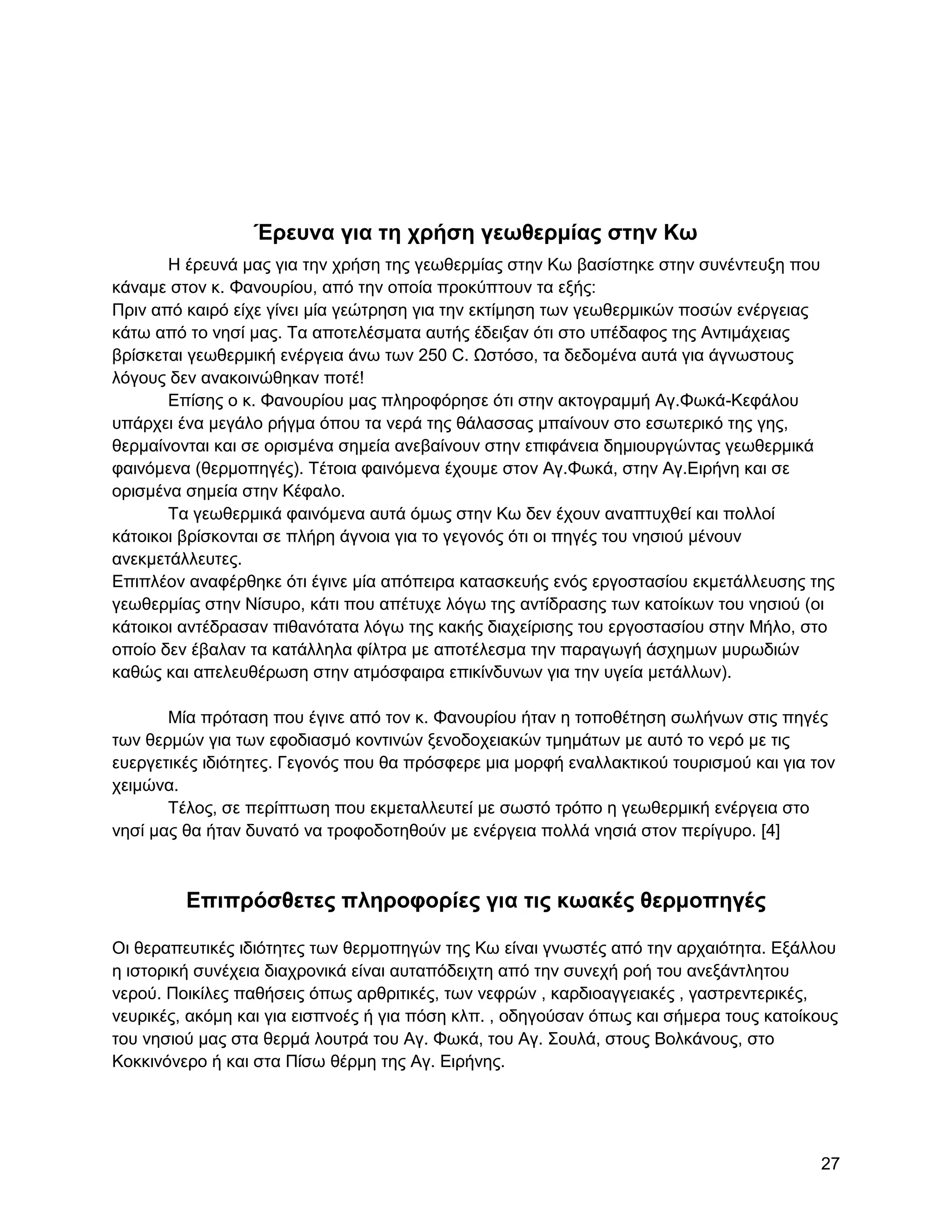 Έπεςνα για ηη σπήζη γεωθεπμίαρ ζηην Κω
       Ζ έξεπλά καο γηα ηελ ρξήζε ηεο γεσζεξκίαο ζηελ Κσ βαζίζηεθε ζηελ ζπλέληεπμε πνπ
θάλακε ζηνλ θ. Φαλνπξίνπ, από ηελ νπνία πξνθύπηνπλ ηα εμήο:
Πξηλ από θαηξό είρε γίλεη κία γεώηξεζε γηα ηελ εθηίκεζε ησλ γεσζεξκηθώλ πνζώλ ελέξγεηαο
θάησ από ην λεζί καο. Σα απνηειέζκαηα απηήο έδεημαλ όηη ζην ππέδαθνο ηεο Αληηκάρεηαο
βξίζθεηαη γεσζεξκηθή ελέξγεηα άλσ ησλ 250 C. Χζηόζν, ηα δεδνκέλα απηά γηα άγλσζηνπο
ιόγνπο δελ αλαθνηλώζεθαλ πνηέ!
       Δπίζεο ν θ. Φαλνπξίνπ καο πιεξνθόξεζε όηη ζηελ αθηνγξακκή Αγ.Φσθά-Κεθάινπ
ππάξρεη έλα κεγάιν ξήγκα όπνπ ηα λεξά ηεο ζάιαζζαο κπαίλνπλ ζην εζσηεξηθό ηεο γεο,
ζεξκαίλνληαη θαη ζε νξηζκέλα ζεκεία αλεβαίλνπλ ζηελ επηθάλεηα δεκηνπξγώληαο γεσζεξκηθά
θαηλόκελα (ζεξκνπεγέο). Σέηνηα θαηλόκελα έρνπκε ζηνλ Αγ.Φσθά, ζηελ Αγ.Δηξήλε θαη ζε
νξηζκέλα ζεκεία ζηελ Κέθαιν.
       Σα γεσζεξκηθά θαηλόκελα απηά όκσο ζηελ Κσ δελ έρνπλ αλαπηπρζεί θαη πνιινί
θάηνηθνη βξίζθνληαη ζε πιήξε άγλνηα γηα ην γεγνλόο όηη νη πεγέο ηνπ λεζηνύ κέλνπλ
αλεθκεηάιιεπηεο.
Δπηπιένλ αλαθέξζεθε όηη έγηλε κία απόπεηξα θαηαζθεπήο ελόο εξγνζηαζίνπ εθκεηάιιεπζεο ηεο
γεσζεξκίαο ζηελ Νίζπξν, θάηη πνπ απέηπρε ιόγσ ηεο αληίδξαζεο ησλ θαηνίθσλ ηνπ λεζηνύ (νη
θάηνηθνη αληέδξαζαλ πηζαλόηαηα ιόγσ ηεο θαθήο δηαρείξηζεο ηνπ εξγνζηαζίνπ ζηελ Μήιν, ζην
νπνίν δελ έβαιαλ ηα θαηάιιεια θίιηξα κε απνηέιεζκα ηελ παξαγσγή άζρεκσλ κπξσδηώλ
θαζώο θαη απειεπζέξσζε ζηελ αηκόζθαηξα επηθίλδπλσλ γηα ηελ πγεία κεηάιισλ).

       Μία πξόηαζε πνπ έγηλε από ηνλ θ. Φαλνπξίνπ ήηαλ ε ηνπνζέηεζε ζσιήλσλ ζηηο πεγέο
ησλ ζεξκώλ γηα ησλ εθνδηαζκό θνληηλώλ μελνδνρεηαθώλ ηκεκάησλ κε απηό ην λεξό κε ηηο
επεξγεηηθέο ηδηόηεηεο. Γεγνλόο πνπ ζα πξόζθεξε κηα κνξθή ελαιιαθηηθνύ ηνπξηζκνύ θαη γηα ηνλ
ρεηκώλα.
       Σέινο, ζε πεξίπησζε πνπ εθκεηαιιεπηεί κε ζσζηό ηξόπν ε γεσζεξκηθή ελέξγεηα ζην
λεζί καο ζα ήηαλ δπλαηό λα ηξνθνδνηεζνύλ κε ελέξγεηα πνιιά λεζηά ζηνλ πεξίγπξν. [4]



         Δπιππόζθεηερ πληποθοπίερ για ηιρ κωακέρ θεπμοπηγέρ

Οη ζεξαπεπηηθέο ηδηόηεηεο ησλ ζεξκνπεγώλ ηεο Κσ είλαη γλσζηέο από ηελ αξραηόηεηα. Δμάιινπ
ε ηζηνξηθή ζπλέρεηα δηαρξνληθά είλαη απηαπόδεηρηε από ηελ ζπλερή ξνή ηνπ αλεμάληιεηνπ
λεξνύ. Πνηθίιεο παζήζεηο όπσο αξζξηηηθέο, ησλ λεθξώλ , θαξδηναγγεηαθέο , γαζηξεληεξηθέο,
λεπξηθέο, αθόκε θαη γηα εηζπλνέο ή γηα πόζε θιπ. , νδεγνύζαλ όπσο θαη ζήκεξα ηνπο θαηνίθνπο
ηνπ λεζηνύ καο ζηα ζεξκά ινπηξά ηνπ Αγ. Φσθά, ηνπ Αγ. ΢νπιά, ζηνπο Βνιθάλνπο, ζην
Κνθθηλόλεξν ή θαη ζηα Πίζσ ζέξκε ηεο Αγ. Δηξήλεο.




                                                                                         27
 