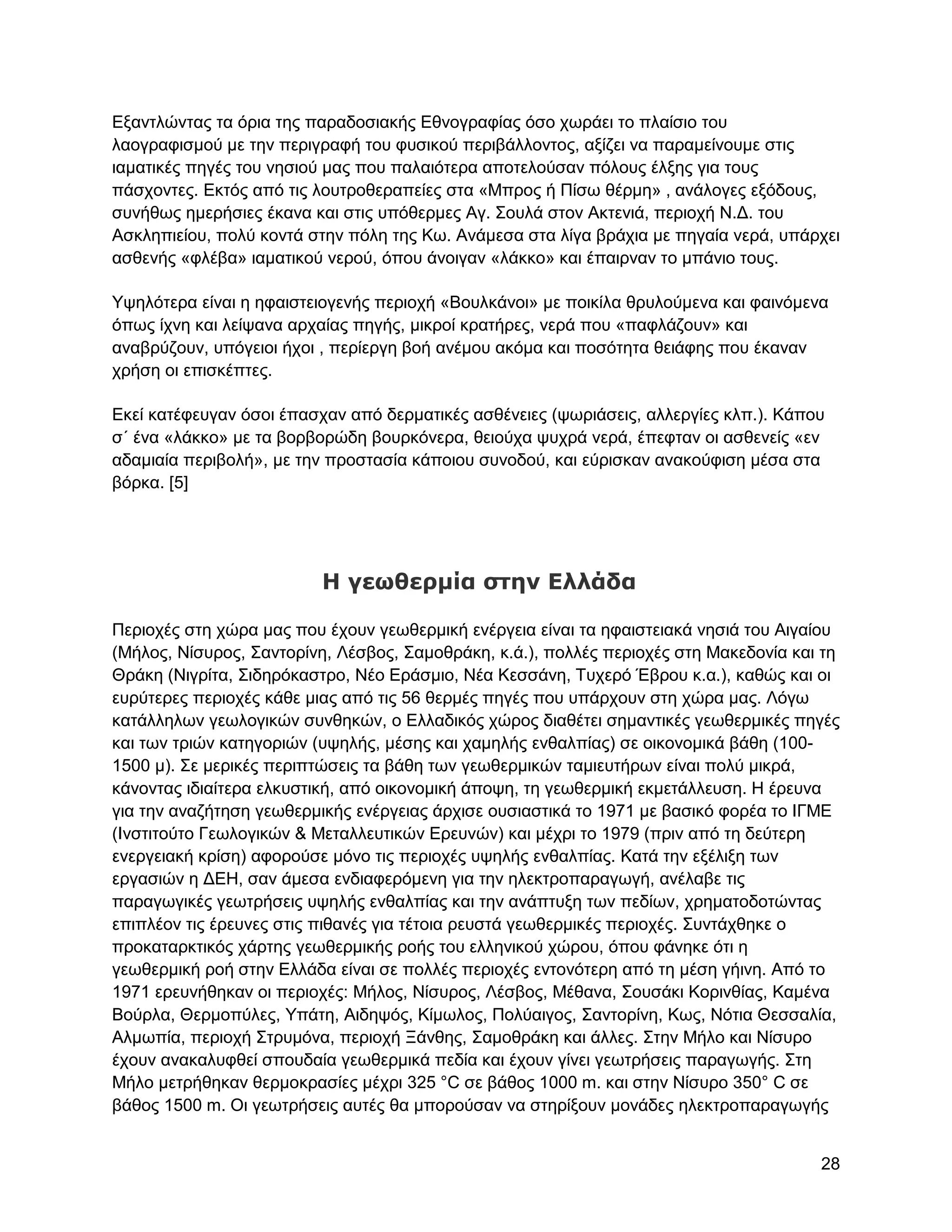 Δμαληιώληαο ηα όξηα ηεο παξαδνζηαθήο Δζλνγξαθίαο όζν ρσξάεη ην πιαίζην ηνπ
ιανγξαθηζκνύ κε ηελ πεξηγξαθή ηνπ θπζηθνύ πεξηβάιινληνο, αμίδεη λα παξακείλνπκε ζηηο
ηακαηηθέο πεγέο ηνπ λεζηνύ καο πνπ παιαηόηεξα απνηεινύζαλ πόινπο έιμεο γηα ηνπο
πάζρνληεο. Δθηόο από ηηο ινπηξνζεξαπείεο ζηα «Μπξνο ή Πίζσ ζέξκε» , αλάινγεο εμόδνπο,
ζπλήζσο εκεξήζηεο έθαλα θαη ζηηο ππόζεξκεο Αγ. ΢νπιά ζηνλ Αθηεληά, πεξηνρή Ν.Γ. ηνπ
Αζθιεπηείνπ, πνιύ θνληά ζηελ πόιε ηεο Κσ. Αλάκεζα ζηα ιίγα βξάρηα κε πεγαία λεξά, ππάξρεη
αζζελήο «θιέβα» ηακαηηθνύ λεξνύ, όπνπ άλνηγαλ «ιάθθν» θαη έπαηξλαλ ην κπάλην ηνπο.

Τςειόηεξα είλαη ε εθαηζηεηνγελήο πεξηνρή «Βνπιθάλνη» κε πνηθίια ζξπινύκελα θαη θαηλόκελα
όπσο ίρλε θαη ιείςαλα αξραίαο πεγήο, κηθξνί θξαηήξεο, λεξά πνπ «παθιάδνπλ» θαη
αλαβξύδνπλ, ππόγεηνη ήρνη , πεξίεξγε βνή αλέκνπ αθόκα θαη πνζόηεηα ζεηάθεο πνπ έθαλαλ
ρξήζε νη επηζθέπηεο.

Δθεί θαηέθεπγαλ όζνη έπαζραλ από δεξκαηηθέο αζζέλεηεο (ςσξηάζεηο, αιιεξγίεο θιπ.). Κάπνπ
ζ΄ έλα «ιάθθν» κε ηα βνξβνξώδε βνπξθόλεξα, ζεηνύρα ςπρξά λεξά, έπεθηαλ νη αζζελείο «ελ
αδακηαία πεξηβνιή», κε ηελ πξνζηαζία θάπνηνπ ζπλνδνύ, θαη εύξηζθαλ αλαθνύθηζε κέζα ζηα
βόξθα. [5]




                         Η γεωθερμία ζηην Ελλάδα

Πεξηνρέο ζηε ρώξα καο πνπ έρνπλ γεσζεξκηθή ελέξγεηα είλαη ηα εθαηζηεηαθά λεζηά ηνπ Αηγαίνπ
(Μήινο, Νίζπξνο, ΢αληνξίλε, Λέζβνο, ΢ακνζξάθε, θ.ά.), πνιιέο πεξηνρέο ζηε Μαθεδνλία θαη ηε
Θξάθε (Νηγξίηα, ΢ηδεξόθαζηξν, Νέν Δξάζκην, Νέα Κεζζάλε, Σπρεξό Έβξνπ θ.α.), θαζώο θαη νη
επξύηεξεο πεξηνρέο θάζε κηαο από ηηο 56 ζεξκέο πεγέο πνπ ππάξρνπλ ζηε ρώξα καο. Λόγσ
θαηάιιεισλ γεσινγηθώλ ζπλζεθώλ, ν Διιαδηθόο ρώξνο δηαζέηεη ζεκαληηθέο γεσζεξκηθέο πεγέο
θαη ησλ ηξηώλ θαηεγνξηώλ (πςειήο, κέζεο θαη ρακειήο ελζαιπίαο) ζε νηθνλνκηθά βάζε (100-
1500 κ). ΢ε κεξηθέο πεξηπηώζεηο ηα βάζε ησλ γεσζεξκηθώλ ηακηεπηήξσλ είλαη πνιύ κηθξά,
θάλνληαο ηδηαίηεξα ειθπζηηθή, από νηθνλνκηθή άπνςε, ηε γεσζεξκηθή εθκεηάιιεπζε. Ζ έξεπλα
γηα ηελ αλαδήηεζε γεσζεξκηθήο ελέξγεηαο άξρηζε νπζηαζηηθά ην 1971 κε βαζηθό θνξέα ην ΗΓΜΔ
(Ηλζηηηνύην Γεσινγηθώλ & Μεηαιιεπηηθώλ Δξεπλώλ) θαη κέρξη ην 1979 (πξηλ από ηε δεύηεξε
ελεξγεηαθή θξίζε) αθνξνύζε κόλν ηηο πεξηνρέο πςειήο ελζαιπίαο. Καηά ηελ εμέιημε ησλ
εξγαζηώλ ε ΓΔΖ, ζαλ άκεζα ελδηαθεξόκελε γηα ηελ ειεθηξνπαξαγσγή, αλέιαβε ηηο
παξαγσγηθέο γεσηξήζεηο πςειήο ελζαιπίαο θαη ηελ αλάπηπμε ησλ πεδίσλ, ρξεκαηνδνηώληαο
επηπιένλ ηηο έξεπλεο ζηηο πηζαλέο γηα ηέηνηα ξεπζηά γεσζεξκηθέο πεξηνρέο. ΢πληάρζεθε ν
πξνθαηαξθηηθόο ράξηεο γεσζεξκηθήο ξνήο ηνπ ειιεληθνύ ρώξνπ, όπνπ θάλεθε όηη ε
γεσζεξκηθή ξνή ζηελ Διιάδα είλαη ζε πνιιέο πεξηνρέο εληνλόηεξε από ηε κέζε γήηλε. Από ην
1971 εξεπλήζεθαλ νη πεξηνρέο: Μήινο, Νίζπξνο, Λέζβνο, Μέζαλα, ΢νπζάθη Κνξηλζίαο, Κακέλα
Βνύξια, Θεξκνπύιεο, Τπάηε, Αηδεςόο, Κίκσινο, Πνιύαηγνο, ΢αληνξίλε, Κσο, Νόηηα Θεζζαιία,
Αικσπία, πεξηνρή ΢ηξπκόλα, πεξηνρή Ξάλζεο, ΢ακνζξάθε θαη άιιεο. ΢ηελ Μήιν θαη Νίζπξν
έρνπλ αλαθαιπθζεί ζπνπδαία γεσζεξκηθά πεδία θαη έρνπλ γίλεη γεσηξήζεηο παξαγσγήο. ΢ηε
Μήιν κεηξήζεθαλ ζεξκνθξαζίεο κέρξη 325 °C ζε βάζνο 1000 m. θαη ζηελ Νίζπξν 350° C ζε
βάζνο 1500 m. Οη γεσηξήζεηο απηέο ζα κπνξνύζαλ λα ζηεξίμνπλ κνλάδεο ειεθηξνπαξαγσγήο


                                                                                       28
 