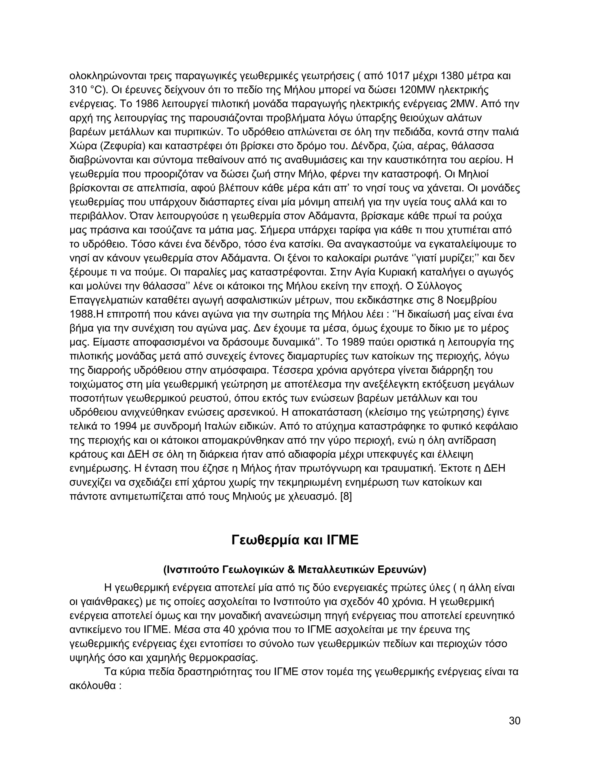νινθιεξώλνληαη ηξεηο παξαγσγηθέο γεσζεξκηθέο γεσηξήζεηο ( από 1017 κέρξη 1380 κέηξα θαη
310 °C). Οη έξεπλεο δείρλνπλ όηη ην πεδίν ηεο Μήινπ κπνξεί λα δώζεη 120MW ειεθηξηθήο
ελέξγεηαο. Σν 1986 ιεηηνπξγεί πηινηηθή κνλάδα παξαγσγήο ειεθηξηθήο ελέξγεηαο 2MW. Από ηελ
αξρή ηεο ιεηηνπξγίαο ηεο παξνπζηάδνληαη πξνβιήκαηα ιόγσ ύπαξμεο ζεηνύρσλ αιάησλ
βαξέσλ κεηάιισλ θαη ππξηηηθώλ. Σν πδξόζεην απιώλεηαη ζε όιε ηελ πεδηάδα, θνληά ζηελ παιηά
Υώξα (Εεθπξία) θαη θαηαζηξέθεη όηη βξίζθεη ζην δξόκν ηνπ. Γέλδξα, δώα, αέξαο, ζάιαζζα
δηαβξώλνληαη θαη ζύληνκα πεζαίλνπλ από ηηο αλαζπκηάζεηο θαη ηελ θαπζηηθόηεηα ηνπ αεξίνπ. Ζ
γεσζεξκία πνπ πξννξηδόηαλ λα δώζεη δσή ζηελ Μήιν, θέξλεη ηελ θαηαζηξνθή. Οη Μειηνί
βξίζθνληαη ζε απειπηζία, αθνύ βιέπνπλ θάζε κέξα θάηη απ‟ ην λεζί ηνπο λα ράλεηαη. Οη κνλάδεο
γεσζεξκίαο πνπ ππάξρνπλ δηάζπαξηεο είλαη κία κόληκε απεηιή γηα ηελ πγεία ηνπο αιιά θαη ην
πεξηβάιινλ. Όηαλ ιεηηνπξγνύζε ε γεσζεξκία ζηνλ Αδάκαληα, βξίζθακε θάζε πξσί ηα ξνύρα
καο πξάζηλα θαη ηζνύδαλε ηα κάηηα καο. ΢ήκεξα ππάξρεη ηαξίθα γηα θάζε ηη πνπ ρηππηέηαη από
ην πδξόζεην. Σόζν θάλεη έλα δέλδξν, ηόζν έλα θαηζίθη. Θα αλαγθαζηνύκε λα εγθαηαιείςνπκε ην
λεζί αλ θάλνπλ γεσζεξκία ζηνλ Αδάκαληα. Οη μέλνη ην θαινθαίξη ξσηάλε „‟γηαηί κπξίδεη;‟‟ θαη δελ
μέξνπκε ηη λα πνύκε. Οη παξαιίεο καο θαηαζηξέθνληαη. ΢ηελ Αγία Κπξηαθή θαηαιήγεη ν αγσγόο
θαη κνιύλεη ηελ ζάιαζζα‟‟ ιέλε νη θάηνηθνη ηεο Μήινπ εθείλε ηελ επνρή. Ο ΢ύιινγνο
Δπαγγεικαηηώλ θαηαζέηεη αγσγή αζθαιηζηηθώλ κέηξσλ, πνπ εθδηθάζηεθε ζηηο 8 Ννεκβξίνπ
1988.Ζ επηηξνπή πνπ θάλεη αγώλα γηα ηελ ζσηεξία ηεο Μήινπ ιέεη : „‟Ζ δηθαίσζή καο είλαη έλα
βήκα γηα ηελ ζπλέρηζε ηνπ αγώλα καο. Γελ έρνπκε ηα κέζα, όκσο έρνπκε ην δίθην κε ην κέξνο
καο. Δίκαζηε απνθαζηζκέλνη λα δξάζνπκε δπλακηθά‟‟. Σν 1989 παύεη νξηζηηθά ε ιεηηνπξγία ηεο
πηινηηθήο κνλάδαο κεηά από ζπλερείο έληνλεο δηακαξηπξίεο ησλ θαηνίθσλ ηεο πεξηνρήο, ιόγσ
ηεο δηαξξνήο πδξόζεηνπ ζηελ αηκόζθαηξα. Σέζζεξα ρξόληα αξγόηεξα γίλεηαη δηάξξεμε ηνπ
ηνηρώκαηνο ζηε κία γεσζεξκηθή γεώηξεζε κε απνηέιεζκα ηελ αλεμέιεγθηε εθηόμεπζε κεγάισλ
πνζνηήησλ γεσζεξκηθνύ ξεπζηνύ, όπνπ εθηόο ησλ ελώζεσλ βαξέσλ κεηάιισλ θαη ηνπ
πδξόζεηνπ αληρλεύζεθαλ ελώζεηο αξζεληθνύ. Ζ απνθαηάζηαζε (θιείζηκν ηεο γεώηξεζεο) έγηλε
ηειηθά ην 1994 κε ζπλδξνκή Ηηαιώλ εηδηθώλ. Από ην αηύρεκα θαηαζηξάθεθε ην θπηηθό θεθάιαην
ηεο πεξηνρήο θαη νη θάηνηθνη απνκαθξύλζεθαλ από ηελ γύξν πεξηνρή, ελώ ε όιε αληίδξαζε
θξάηνπο θαη ΓΔΖ ζε όιε ηε δηάξθεηα ήηαλ από αδηαθνξία κέρξη ππεθθπγέο θαη έιιεηςε
ελεκέξσζεο. Ζ έληαζε πνπ έδεζε ε Μήινο ήηαλ πξσηόγλσξε θαη ηξαπκαηηθή. Έθηνηε ε ΓΔΖ
ζπλερίδεη λα ζρεδηάδεη επί ράξηνπ ρσξίο ηελ ηεθκεξησκέλε ελεκέξσζε ησλ θαηνίθσλ θαη
πάληνηε αληηκεησπίδεηαη από ηνπο Μειηνύο κε ριεπαζκό. [8]



                                  Γεωθεπμία και ΗΓΜΔ

                   (Ηνζηιηούηο Γεωλογικών & Μεηαλλεςηικών Δπεςνών)
        Ζ γεσζεξκηθή ελέξγεηα απνηειεί κία από ηηο δύν ελεξγεηαθέο πξώηεο ύιεο ( ε άιιε είλαη
νη γαηάλζξαθεο) κε ηηο νπνίεο αζρνιείηαη ην Ηλζηηηνύην γηα ζρεδόλ 40 ρξόληα. Ζ γεσζεξκηθή
ελέξγεηα απνηειεί όκσο θαη ηελ κνλαδηθή αλαλεώζηκε πεγή ελέξγεηαο πνπ απνηειεί εξεπλεηηθό
αληηθείκελν ηνπ ΗΓΜΔ. Μέζα ζηα 40 ρξόληα πνπ ην ΗΓΜΔ αζρνιείηαη κε ηελ έξεπλα ηεο
γεσζεξκηθήο ελέξγεηαο έρεη εληνπίζεη ην ζύλνιν ησλ γεσζεξκηθώλ πεδίσλ θαη πεξηνρώλ ηόζν
πςειήο όζν θαη ρακειήο ζεξκνθξαζίαο.
        Σα θύξηα πεδία δξαζηεξηόηεηαο ηνπ ΗΓΜΔ ζηνλ ηνκέα ηεο γεσζεξκηθήο ελέξγεηαο είλαη ηα
αθόινπζα :


                                                                                            30
 