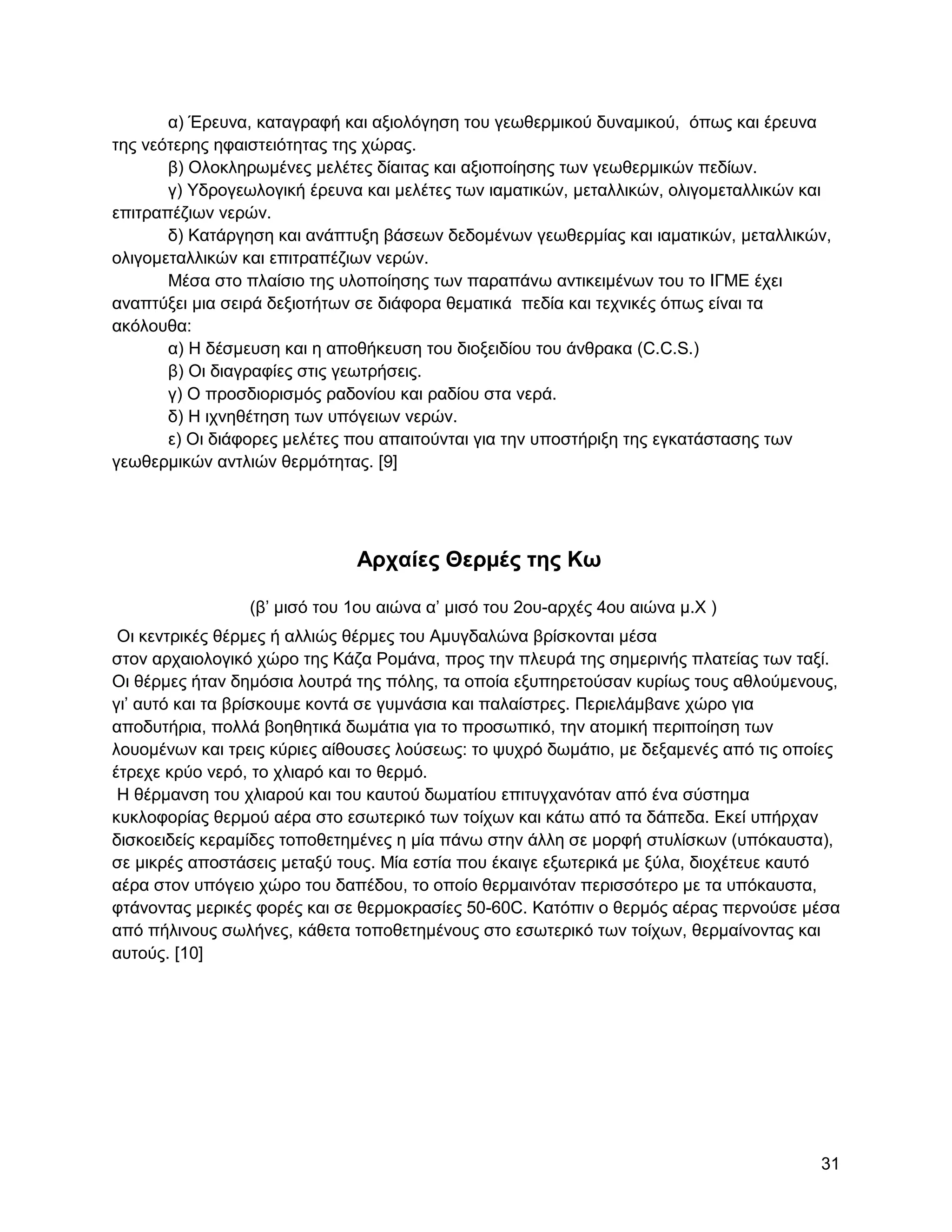 α) Έξεπλα, θαηαγξαθή θαη αμηνιόγεζε ηνπ γεσζεξκηθνύ δπλακηθνύ, όπσο θαη έξεπλα
ηεο λεόηεξεο εθαηζηεηόηεηαο ηεο ρώξαο.
       β) Οινθιεξσκέλεο κειέηεο δίαηηαο θαη αμηνπνίεζεο ησλ γεσζεξκηθώλ πεδίσλ.
       γ) Τδξνγεσινγηθή έξεπλα θαη κειέηεο ησλ ηακαηηθώλ, κεηαιιηθώλ, νιηγνκεηαιιηθώλ θαη
επηηξαπέδησλ λεξώλ.
       δ) Καηάξγεζε θαη αλάπηπμε βάζεσλ δεδνκέλσλ γεσζεξκίαο θαη ηακαηηθώλ, κεηαιιηθώλ,
νιηγνκεηαιιηθώλ θαη επηηξαπέδησλ λεξώλ.
       Μέζα ζην πιαίζην ηεο πινπνίεζεο ησλ παξαπάλσ αληηθεηκέλσλ ηνπ ην ΗΓΜΔ έρεη
αλαπηύμεη κηα ζεηξά δεμηνηήησλ ζε δηάθνξα ζεκαηηθά πεδία θαη ηερληθέο όπσο είλαη ηα
αθόινπζα:
       α) Ζ δέζκεπζε θαη ε απνζήθεπζε ηνπ δηνμεηδίνπ ηνπ άλζξαθα (C.C.S.)
       β) Οη δηαγξαθίεο ζηηο γεσηξήζεηο.
       γ) Ο πξνζδηνξηζκόο ξαδνλίνπ θαη ξαδίνπ ζηα λεξά.
       δ) Ζ ηρλεζέηεζε ησλ ππόγεησλ λεξώλ.
       ε) Οη δηάθνξεο κειέηεο πνπ απαηηνύληαη γηα ηελ ππνζηήξημε ηεο εγθαηάζηαζεο ησλ
γεσζεξκηθώλ αληιηώλ ζεξκόηεηαο. [9]




                              Απσαίερ Θεπμέρ ηηρ Κω

                 (β‟ κηζό ηνπ 1νπ αηώλα α‟ κηζό ηνπ 2νπ-αξρέο 4νπ αηώλα κ.Υ )
 Οη θεληξηθέο ζέξκεο ή αιιηώο ζέξκεο ηνπ Ακπγδαιώλα βξίζθνληαη κέζα
ζηνλ αξραηνινγηθό ρώξν ηεο Κάδα Ρνκάλα, πξνο ηελ πιεπξά ηεο ζεκεξηλήο πιαηείαο ησλ ηαμί.
Οη ζέξκεο ήηαλ δεκόζηα ινπηξά ηεο πόιεο, ηα νπνία εμππεξεηνύζαλ θπξίσο ηνπο αζινύκελνπο,
γη‟ απηό θαη ηα βξίζθνπκε θνληά ζε γπκλάζηα θαη παιαίζηξεο. Πεξηειάκβαλε ρώξν γηα
απνδπηήξηα, πνιιά βνεζεηηθά δσκάηηα γηα ην πξνζσπηθό, ηελ αηνκηθή πεξηπνίεζε ησλ
ινπνκέλσλ θαη ηξεηο θύξηεο αίζνπζεο ινύζεσο: ην ςπρξό δσκάηην, κε δεμακελέο από ηηο νπνίεο
έηξερε θξύν λεξό, ην ριηαξό θαη ην ζεξκό.
 Ζ ζέξκαλζε ηνπ ριηαξνύ θαη ηνπ θαπηνύ δσκαηίνπ επηηπγραλόηαλ από έλα ζύζηεκα
θπθινθνξίαο ζεξκνύ αέξα ζην εζσηεξηθό ησλ ηνίρσλ θαη θάησ από ηα δάπεδα. Δθεί ππήξραλ
δηζθνεηδείο θεξακίδεο ηνπνζεηεκέλεο ε κία πάλσ ζηελ άιιε ζε κνξθή ζηπιίζθσλ (ππόθαπζηα),
ζε κηθξέο απνζηάζεηο κεηαμύ ηνπο. Μία εζηία πνπ έθαηγε εμσηεξηθά κε μύια, δηνρέηεπε θαπηό
αέξα ζηνλ ππόγεην ρώξν ηνπ δαπέδνπ, ην νπνίν ζεξκαηλόηαλ πεξηζζόηεξν κε ηα ππόθαπζηα,
θηάλνληαο κεξηθέο θνξέο θαη ζε ζεξκνθξαζίεο 50-60C. Καηόπηλ ν ζεξκόο αέξαο πεξλνύζε κέζα
από πήιηλνπο ζσιήλεο, θάζεηα ηνπνζεηεκέλνπο ζην εζσηεξηθό ησλ ηνίρσλ, ζεξκαίλνληαο θαη
απηνύο. [10]




                                                                                       31
 