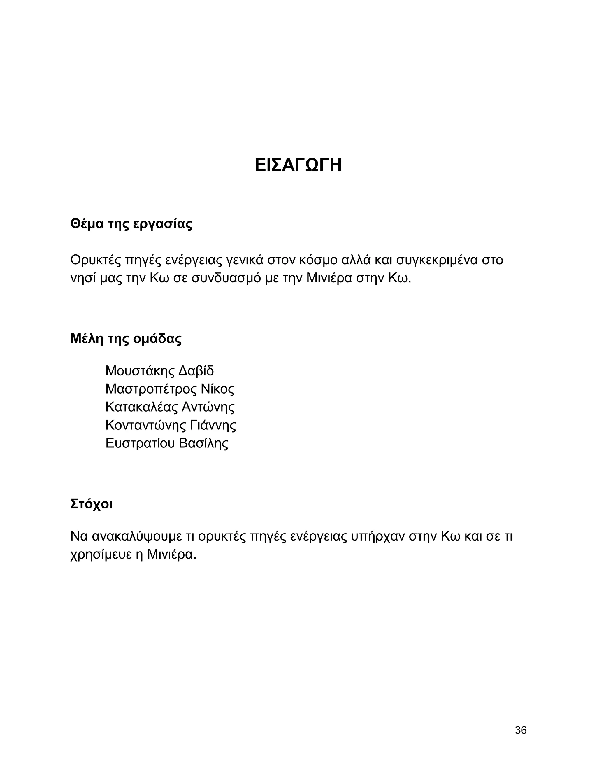 ΔΗ΢ΑΓΩΓΖ


Θέμα ηηρ επγαζίαρ

Οξπθηέο πεγέο ελέξγεηαο γεληθά ζηνλ θόζκν αιιά θαη ζπγθεθξηκέλα ζην
λεζί καο ηελ Κσ ζε ζπλδπαζκό κε ηελ Μηληέξα ζηελ Κσ.



Μέλη ηηρ ομάδαρ

     Μνπζηάθεο Γαβίδ
     Μαζηξνπέηξνο Νίθνο
     Καηαθαιέαο Αληώλεο
     Κνληαληώλεο Γηάλλεο
     Δπζηξαηίνπ Βαζίιεο



΢ηόσοι

Να αλαθαιύςνπκε ηη νξπθηέο πεγέο ελέξγεηαο ππήξραλ ζηελ Κσ θαη ζε ηη
ρξεζίκεπε ε Μηληέξα.




                                                                       36
 
