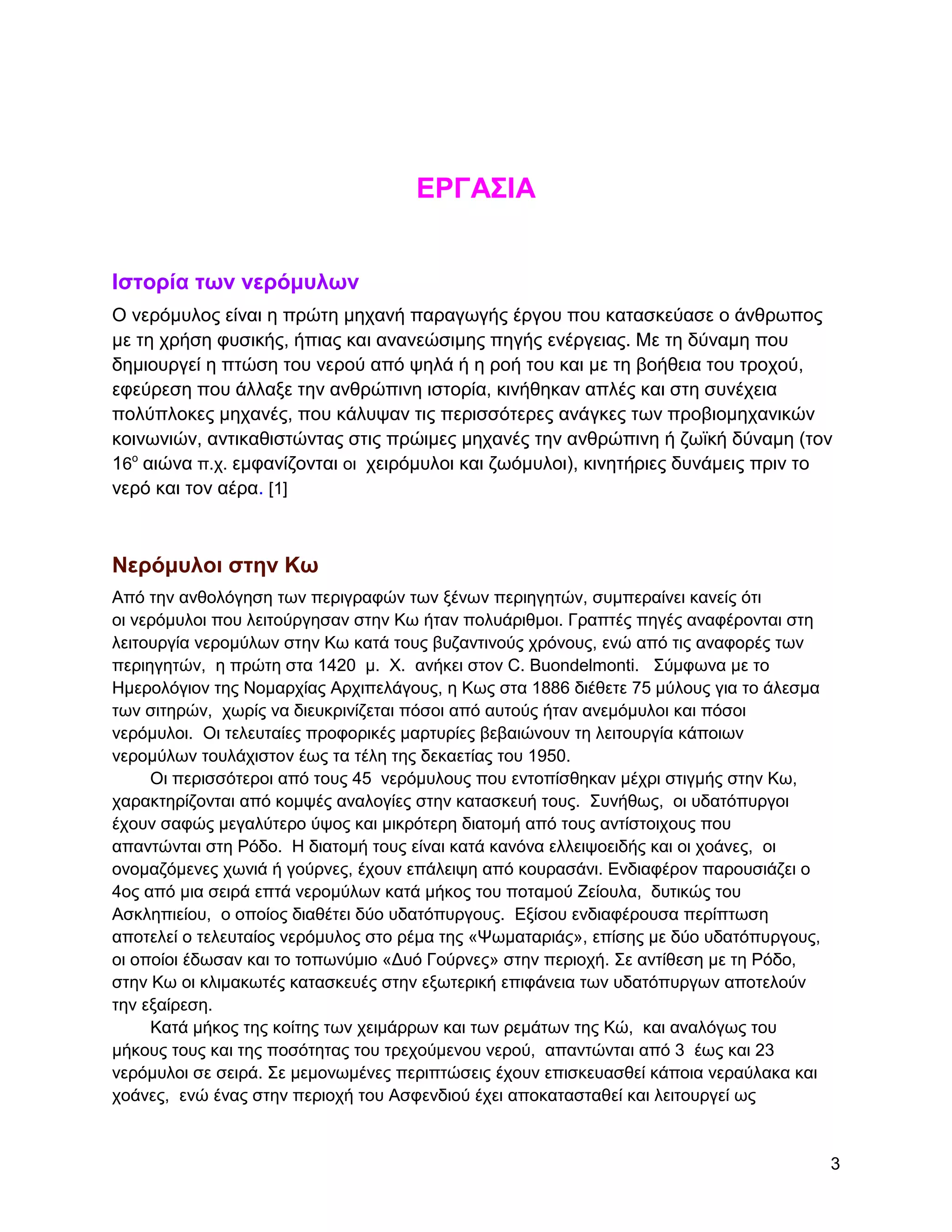 ΔΡΓΑ΢ΗΑ


Ηζηοπία ηων νεπόμςλων
Ο λεξόκπινο είλαη ε πξώηε κεραλή παξαγσγήο έξγνπ πνπ θαηαζθεύαζε ν άλζξσπνο
κε ηε ρξήζε θπζηθήο, ήπηαο θαη αλαλεώζηκεο πεγήο ελέξγεηαο. Με ηε δύλακε πνπ
δεκηνπξγεί ε πηώζε ηνπ λεξνύ από ςειά ή ε ξνή ηνπ θαη κε ηε βνήζεηα ηνπ ηξνρνύ,
εθεύξεζε πνπ άιιαμε ηελ αλζξώπηλε ηζηνξία, θηλήζεθαλ απιέο θαη ζηε ζπλέρεηα
πνιύπινθεο κεραλέο, πνπ θάιπςαλ ηηο πεξηζζόηεξεο αλάγθεο ησλ πξνβηνκεραληθώλ
θνηλσληώλ, αληηθαζηζηώληαο ζηηο πξώηκεο κεραλέο ηελ αλζξώπηλε ή δστθή δύλακε (ηνλ
16ν αηώλα π.ρ. εµθαλίδνληαη νη ρεηξόκπινη θαη δσόκπινη), θηλεηήξηεο δπλάκεηο πξηλ ην
λεξό θαη ηνλ αέξα. [1]



Νεπόμςλοι ζηην Κω
Από ηελ αλζνιόγεζε ησλ πεξηγξαθώλ ησλ μέλσλ πεξηεγεηώλ, ζπκπεξαίλεη θαλείο όηη
νη λεξόκπινη πνπ ιεηηνύξγεζαλ ζηελ Κσ ήηαλ πνιπάξηζκνη. Γξαπηέο πεγέο αλαθέξνληαη ζηε
ιεηηνπξγία λεξνκύισλ ζηελ Κσ θαηά ηνπο βπδαληηλνύο ρξόλνπο, ελώ από ηηο αλαθνξέο ησλ
πεξηεγεηώλ, ε πξώηε ζηα 1420 κ. Υ. αλήθεη ζηνλ C. Buondelmonti. ΢ύκθσλα κε ην
Ζκεξνιόγηνλ ηεο Ννκαξρίαο Αξρηπειάγνπο, ε Κσο ζηα 1886 δηέζεηε 75 κύινπο γηα ην άιεζκα
ησλ ζηηεξώλ, ρσξίο λα δηεπθξηλίδεηαη πόζνη από απηνύο ήηαλ αλεκόκπινη θαη πόζνη
λεξόκπινη. Οη ηειεπηαίεο πξνθνξηθέο καξηπξίεο βεβαηώλνπλ ηε ιεηηνπξγία θάπνησλ
λεξνκύισλ ηνπιάρηζηνλ έσο ηα ηέιε ηεο δεθαεηίαο ηνπ 1950.
     Οη πεξηζζόηεξνη από ηνπο 45 λεξόκπινπο πνπ εληνπίζζεθαλ κέρξη ζηηγκήο ζηελ Κσ,
ραξαθηεξίδνληαη από θνκςέο αλαινγίεο ζηελ θαηαζθεπή ηνπο. ΢πλήζσο, νη πδαηόππξγνη
έρνπλ ζαθώο κεγαιύηεξν ύςνο θαη κηθξόηεξε δηαηνκή από ηνπο αληίζηνηρνπο πνπ
απαληώληαη ζηε Ρόδν. Ζ δηαηνκή ηνπο είλαη θαηά θαλόλα ειιεηςνεηδήο θαη νη ρνάλεο, νη
νλνκαδόκελεο ρσληά ή γνύξλεο, έρνπλ επάιεηςε από θνπξαζάλη. Δλδηαθέξνλ παξνπζηάδεη ν
4νο από κηα ζεηξά επηά λεξνκύισλ θαηά κήθνο ηνπ πνηακνύ Εείνπια, δπηηθώο ηνπ
Αζθιεπηείνπ, ν νπνίνο δηαζέηεη δύν πδαηόππξγνπο. Δμίζνπ ελδηαθέξνπζα πεξίπησζε
απνηειεί ν ηειεπηαίνο λεξόκπινο ζην ξέκα ηεο «Φσκαηαξηάο», επίζεο κε δύν πδαηόππξγνπο,
νη νπνίνη έδσζαλ θαη ην ηνπσλύκην «Γπό Γνύξλεο» ζηελ πεξηνρή. ΢ε αληίζεζε κε ηε Ρόδν,
ζηελ Κσ νη θιηκαθσηέο θαηαζθεπέο ζηελ εμσηεξηθή επηθάλεηα ησλ πδαηόππξγσλ απνηεινύλ
ηελ εμαίξεζε.
     Καηά κήθνο ηεο θνίηεο ησλ ρεηκάξξσλ θαη ησλ ξεκάησλ ηεο Κώ, θαη αλαιόγσο ηνπ
κήθνπο ηνπο θαη ηεο πνζόηεηαο ηνπ ηξερνύκελνπ λεξνύ, απαληώληαη από 3 έσο θαη 23
λεξόκπινη ζε ζεηξά. ΢ε κεκνλσκέλεο πεξηπηώζεηο έρνπλ επηζθεπαζζεί θάπνηα λεξαύιαθα θαη
ρνάλεο, ελώ έλαο ζηελ πεξηνρή ηνπ Αζθελδηνύ έρεη απνθαηαζηαζεί θαη ιεηηνπξγεί σο


                                                                                         3
 