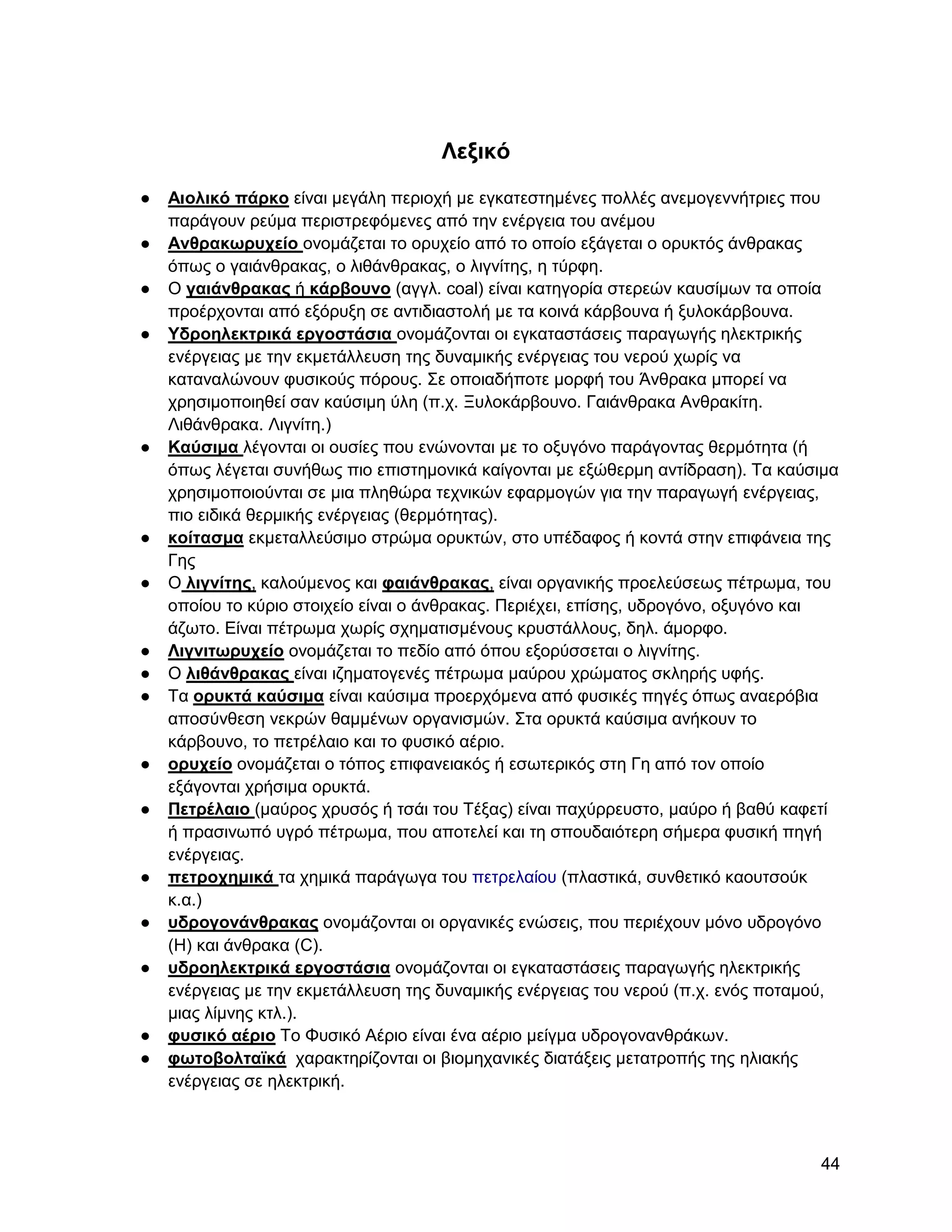 Λεξικό
●   Αιολικό πάπκο είλαη κεγάιε πεξηνρή κε εγθαηεζηεκέλεο πνιιέο αλεκνγελλήηξηεο πνπ
    παξάγνπλ ξεύκα πεξηζηξεθόκελεο από ηελ ελέξγεηα ηνπ αλέκνπ
●   Ανθπακωπςσείο νλνκάδεηαη ην νξπρείν από ην νπνίν εμάγεηαη ν νξπθηόο άλζξαθαο
    όπσο ν γαηάλζξαθαο, ν ιηζάλζξαθαο, ν ιηγλίηεο, ε ηύξθε.
●   Ο γαιάνθπακαρ ή κάπβοςνο (αγγι. coal) είλαη θαηεγνξία ζηεξεώλ θαπζίκσλ ηα νπνία
    πξνέξρνληαη από εμόξπμε ζε αληηδηαζηνιή κε ηα θνηλά θάξβνπλα ή μπινθάξβνπλα.
●   Τδποηλεκηπικά επγοζηάζια νλνκάδνληαη νη εγθαηαζηάζεηο παξαγσγήο ειεθηξηθήο
    ελέξγεηαο κε ηελ εθκεηάιιεπζε ηεο δπλακηθήο ελέξγεηαο ηνπ λεξνύ ρσξίο λα
    θαηαλαιώλνπλ θπζηθνύο πόξνπο. ΢ε νπνηαδήπνηε κνξθή ηνπ Άλζξαθα κπνξεί λα
    ρξεζηκνπνηεζεί ζαλ θαύζηκε ύιε (π.ρ. Ξπινθάξβνπλν. Γαηάλζξαθα Αλζξαθίηε.
    Ληζάλζξαθα. Ληγλίηε.)
●   Καύζιμα ιέγνληαη νη νπζίεο πνπ ελώλνληαη κε ην νμπγόλν παξάγνληαο ζεξκόηεηα (ή
    όπσο ιέγεηαη ζπλήζσο πην επηζηεκνληθά θαίγνληαη κε εμώζεξκε αληίδξαζε). Σα θαύζηκα
    ρξεζηκνπνηνύληαη ζε κηα πιεζώξα ηερληθώλ εθαξκνγώλ γηα ηελ παξαγσγή ελέξγεηαο,
    πην εηδηθά ζεξκηθήο ελέξγεηαο (ζεξκόηεηαο).
●   κοίηαζμα εθκεηαιιεύζηκν ζηξώκα νξπθηώλ, ζην ππέδαθνο ή θνληά ζηελ επηθάλεηα ηεο
    Γεο
●   Ο λιγνίηηρ, θαινύκελνο θαη θαιάνθπακαρ, είλαη νξγαληθήο πξνειεύζεσο πέηξσκα, ηνπ
    νπνίνπ ην θύξην ζηνηρείν είλαη ν άλζξαθαο. Πεξηέρεη, επίζεο, πδξνγόλν, νμπγόλν θαη
    άδσην. Δίλαη πέηξσκα ρσξίο ζρεκαηηζκέλνπο θξπζηάιινπο, δει. άκνξθν.
●   Λιγνιηωπςσείο νλνκάδεηαη ην πεδίν από όπνπ εμνξύζζεηαη ν ιηγλίηεο.
●   Ο λιθάνθπακαρ είλαη ηδεκαηνγελέο πέηξσκα καύξνπ ρξώκαηνο ζθιεξήο πθήο.
●   Σα οπςκηά καύζιμα είλαη θαύζηκα πξνεξρόκελα από θπζηθέο πεγέο όπσο αλαεξόβηα
    απνζύλζεζε λεθξώλ ζακκέλσλ νξγαληζκώλ. ΢ηα νξπθηά θαύζηκα αλήθνπλ ην
    θάξβνπλν, ην πεηξέιαην θαη ην θπζηθό αέξην.
●   οπςσείο νλνκάδεηαη ν ηόπνο επηθαλεηαθόο ή εζσηεξηθόο ζηε Γε από ηνλ νπνίν
    εμάγνληαη ρξήζηκα νξπθηά.
●   Πεηπέλαιο (καύξνο ρξπζόο ή ηζάη ηνπ Σέμαο) είλαη παρύξξεπζην, καύξν ή βαζύ θαθεηί
    ή πξαζηλσπό πγξό πέηξσκα, πνπ απνηειεί θαη ηε ζπνπδαηόηεξε ζήκεξα θπζηθή πεγή
    ελέξγεηαο.
●   πεηποσημικά ηα ρεκηθά παξάγσγα ηνπ πεηξειαίνπ (πιαζηηθά, ζπλζεηηθό θανπηζνύθ
    θ.α.)
●   ςδπογονάνθπακαρ νλνκάδνληαη νη νξγαληθέο ελώζεηο, πνπ πεξηέρνπλ κόλν πδξνγόλν
    (H) θαη άλζξαθα (C).
●   ςδποηλεκηπικά επγοζηάζια νλνκάδνληαη νη εγθαηαζηάζεηο παξαγσγήο ειεθηξηθήο
    ελέξγεηαο κε ηελ εθκεηάιιεπζε ηεο δπλακηθήο ελέξγεηαο ηνπ λεξνύ (π.ρ. ελόο πνηακνύ,
    κηαο ιίκλεο θηι.).
●   θςζικό αέπιο Σν Φπζηθό Αέξην είλαη έλα αέξην κείγκα πδξνγνλαλζξάθσλ.
●   θωηοβοληαϊκά ραξαθηεξίδνληαη νη βηνκεραληθέο δηαηάμεηο κεηαηξνπήο ηεο ειηαθήο
    ελέξγεηαο ζε ειεθηξηθή.



                                                                                    44
 