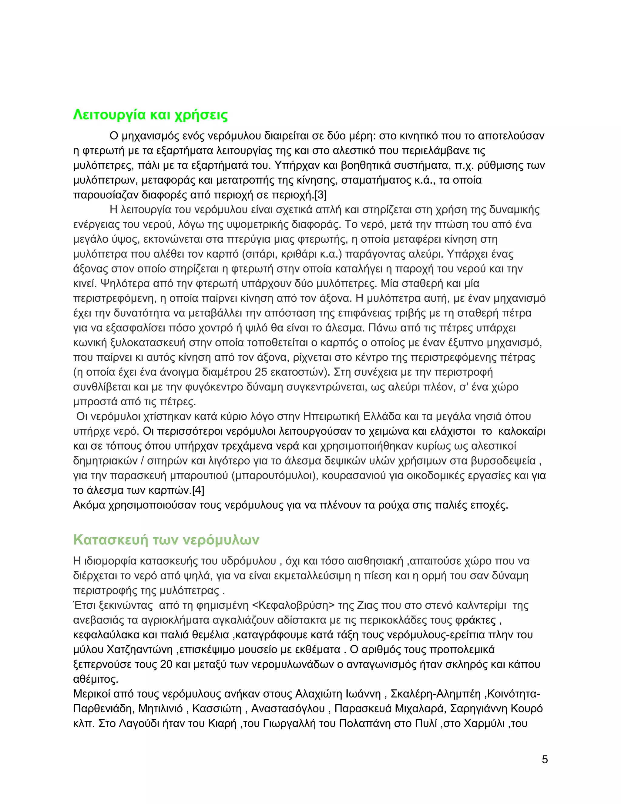 Λειηοςπγία και σπήζειρ
        Ο κεραληζκόο ελόο λεξόκπινπ δηαηξείηαη ζε δύν κέξε: ζην θηλεηηθό πνπ ην απνηεινύζαλ
ε θηεξσηή κε ηα εμαξηήκαηα ιεηηνπξγίαο ηεο θαη ζην αιεζηηθό πνπ πεξηειάκβαλε ηηο
κπιόπεηξεο, πάιη κε ηα εμαξηήκαηά ηνπ. Τπήξραλ θαη βνεζεηηθά ζπζηήκαηα, π.ρ. ξύζκηζεο ησλ
κπιόπεηξσλ, κεηαθνξάο θαη κεηαηξνπήο ηεο θίλεζεο, ζηακαηήκαηνο θ.ά., ηα νπνία
παξνπζίαδαλ δηαθνξέο από πεξηνρή ζε πεξηνρή.[3]
        Ζ ιεηηνπξγία ηνπ λεξόκπινπ είλαη ζρεηηθά απιή θαη ζηεξίδεηαη ζηε ρξήζε ηεο δπλακηθήο
ελέξγεηαο ηνπ λεξνύ, ιόγσ ηεο πςνκεηξηθήο δηαθνξάο. Σν λεξό, κεηά ηελ πηώζε ηνπ από έλα
κεγάιν ύςνο, εθηνλώλεηαη ζηα πηεξύγηα κηαο θηεξσηήο, ε νπνία κεηαθέξεη θίλεζε ζηε
κπιόπεηξα πνπ αιέζεη ηνλ θαξπό (ζηηάξη, θξηζάξη θ.α.) παξάγνληαο αιεύξη. Τπάξρεη έλαο
άμνλαο ζηνλ νπνίν ζηεξίδεηαη ε θηεξσηή ζηελ νπνία θαηαιήγεη ε παξνρή ηνπ λεξνύ θαη ηελ
θηλεί. Φειόηεξα από ηελ θηεξσηή ππάξρνπλ δύν κπιόπεηξεο. Μία ζηαζεξή θαη κία
πεξηζηξεθόκελε, ε νπνία παίξλεη θίλεζε από ηνλ άμνλα. Ζ κπιόπεηξα απηή, κε έλαλ κεραληζκό
έρεη ηελ δπλαηόηεηα λα κεηαβάιιεη ηελ απόζηαζε ηεο επηθάλεηαο ηξηβήο κε ηε ζηαζεξή πέηξα
γηα λα εμαζθαιίζεη πόζν ρνληξό ή ςηιό ζα είλαη ην άιεζκα. Πάλσ από ηηο πέηξεο ππάξρεη
θσληθή μπινθαηαζθεπή ζηελ νπνία ηνπνζεηείηαη ν θαξπόο ν νπνίνο κε έλαλ έμππλν κεραληζκό,
πνπ παίξλεη θη απηόο θίλεζε από ηνλ άμνλα, ξίρλεηαη ζην θέληξν ηεο πεξηζηξεθόκελεο πέηξαο
(ε νπνία έρεη έλα άλνηγκα δηακέηξνπ 25 εθαηνζηώλ). ΢ηε ζπλέρεηα κε ηελ πεξηζηξνθή
ζπλζιίβεηαη θαη κε ηελ θπγόθεληξν δύλακε ζπγθεληξώλεηαη, σο αιεύξη πιένλ, ζ' έλα ρώξν
κπξνζηά από ηηο πέηξεο.
 Οη λεξόκπινη ρηίζηεθαλ θαηά θύξην ιόγν ζηελ Ζπεηξσηηθή Διιάδα θαη ηα κεγάια λεζηά όπνπ
ππήξρε λεξό. Οη πεξηζζόηεξνη λεξόκπινη ιεηηνπξγνύζαλ ην ρεηκώλα θαη ειάρηζηνη ην θαινθαίξη
θαη ζε ηόπνπο όπνπ ππήξραλ ηξεράκελα λεξά θαη ρξεζηκνπνηήζεθαλ θπξίσο σο αιεζηηθνί
δεκεηξηαθώλ / ζηηεξώλ θαη ιηγόηεξν γηα ην άιεζκα δεςηθώλ πιώλ ρξήζηκσλ ζηα βπξζνδεςεία ,
γηα ηελ παξαζθεπή κπαξνπηηνύ (κπαξνπηόκπινη), θνπξαζαληνύ γηα νηθνδνκηθέο εξγαζίεο θαη γηα
ην άιεζκα ησλ θαξπώλ.[4]
Αθόκα ρξεζηκνπνηνύζαλ ηνπο λεξόκπινπο γηα λα πιέλνπλ ηα ξνύρα ζηηο παιηέο επνρέο.


Καηαζκεςή ηων νεπόμςλων
Ζ ηδηνκνξθία θαηαζθεπήο ηνπ πδξόκπινπ , όρη θαη ηόζν αηζζεζηαθή ,απαηηνύζε ρώξν πνπ λα
δηέξρεηαη ην λεξό από ςειά, γηα λα είλαη εθκεηαιιεύζηκε ε πίεζε θαη ε νξκή ηνπ ζαλ δύλακε
πεξηζηξνθήο ηεο κπιόπεηξαο .
Έηζη μεθηλώληαο από ηε θεκηζκέλε <Κεθαινβξύζε> ηεο Εηαο πνπ ζην ζηελό θαιληεξίκη ηεο
αλεβαζηάο ηα αγξηνθιήκαηα αγθαιηάδνπλ αδίζηαθηα κε ηηο πεξηθνθιάδεο ηνπο θξάθηεο ,
θεθαιαύιαθα θαη παιηά ζεκέιηα ,θαηαγξάθνπκε θαηά ηάμε ηνπο λεξόκπινπο-εξείπηα πιελ ηνπ
κύινπ Υαηδεαληώλε ,επηζθέςηκν κνπζείν κε εθζέκαηα . Ο αξηζκόο ηνπο πξνπνιεκηθά
μεπεξλνύζε ηνπο 20 θαη κεηαμύ ησλ λεξνκπισλάδσλ ν αληαγσληζκόο ήηαλ ζθιεξόο θαη θάπνπ
αζέκηηνο.
Μεξηθνί από ηνπο λεξόκπινπο αλήθαλ ζηνπο Αιαρηώηε Ησάλλε , ΢θαιέξε-Αιεκπέε ,Κνηλόηεηα-
Παξζεληάδε, Μεηηιηληό , Καζζηώηε , Αλαζηαζόγινπ , Παξαζθεπά Μηραιαξά, ΢αξεγηάλλε Κνπξό
θιπ. ΢ην Λαγνύδη ήηαλ ηνπ Κηαξή ,ηνπ Γησξγαιιή ηνπ Πνιαπάλε ζην Ππιί ,ζην Υαξκύιη ,ηνπ


                                                                                           5
 