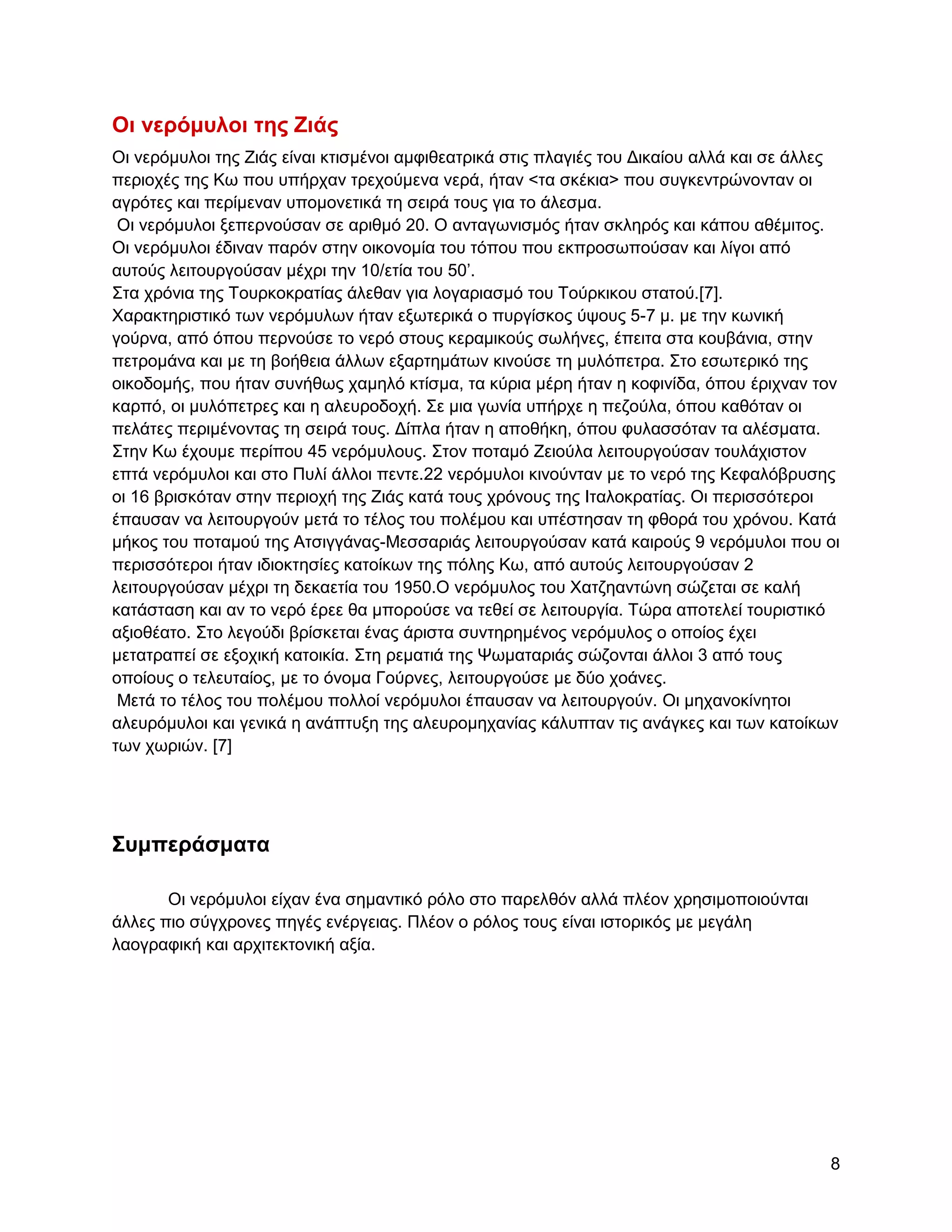 Οι νεπόμςλοι ηηρ Ειάρ
Οη λεξόκπινη ηεο Εηάο είλαη θηηζκέλνη ακθηζεαηξηθά ζηηο πιαγηέο ηνπ Γηθαίνπ αιιά θαη ζε άιιεο
πεξηνρέο ηεο Κσ πνπ ππήξραλ ηξερνύκελα λεξά, ήηαλ <ηα ζθέθηα> πνπ ζπγθεληξώλνληαλ νη
αγξόηεο θαη πεξίκελαλ ππνκνλεηηθά ηε ζεηξά ηνπο γηα ην άιεζκα.
 Οη λεξόκπινη μεπεξλνύζαλ ζε αξηζκό 20. Ο αληαγσληζκόο ήηαλ ζθιεξόο θαη θάπνπ αζέκηηνο.
Οη λεξόκπινη έδηλαλ παξόλ ζηελ νηθνλνκία ηνπ ηόπνπ πνπ εθπξνζσπνύζαλ θαη ιίγνη από
απηνύο ιεηηνπξγνύζαλ κέρξη ηελ 10/εηία ηνπ 50‟.
΢ηα ρξόληα ηεο Σνπξθνθξαηίαο άιεζαλ γηα ινγαξηαζκό ηνπ Σνύξθηθνπ ζηαηνύ.[7].
Υαξαθηεξηζηηθό ησλ λεξόκπισλ ήηαλ εμσηεξηθά ν ππξγίζθνο ύςνπο 5-7 κ. κε ηελ θσληθή
γνύξλα, από όπνπ πεξλνύζε ην λεξό ζηνπο θεξακηθνύο ζσιήλεο, έπεηηα ζηα θνπβάληα, ζηελ
πεηξνκάλα θαη κε ηε βνήζεηα άιισλ εμαξηεκάησλ θηλνύζε ηε κπιόπεηξα. ΢ην εζσηεξηθό ηεο
νηθνδνκήο, πνπ ήηαλ ζπλήζσο ρακειό θηίζκα, ηα θύξηα κέξε ήηαλ ε θνθηλίδα, όπνπ έξηρλαλ ηνλ
θαξπό, νη κπιόπεηξεο θαη ε αιεπξνδνρή. ΢ε κηα γσλία ππήξρε ε πεδνύια, όπνπ θαζόηαλ νη
πειάηεο πεξηκέλνληαο ηε ζεηξά ηνπο. Γίπια ήηαλ ε απνζήθε, όπνπ θπιαζζόηαλ ηα αιέζκαηα.
΢ηελ Κσ έρνπκε πεξίπνπ 45 λεξόκπινπο. ΢ηνλ πνηακό Εεηνύια ιεηηνπξγνύζαλ ηνπιάρηζηνλ
επηά λεξόκπινη θαη ζην Ππιί άιινη πεληε.22 λεξόκπινη θηλνύληαλ κε ην λεξό ηεο Κεθαιόβξπζεο
νη 16 βξηζθόηαλ ζηελ πεξηνρή ηεο Εηάο θαηά ηνπο ρξόλνπο ηεο Ηηαινθξαηίαο. Οη πεξηζζόηεξνη
έπαπζαλ λα ιεηηνπξγνύλ κεηά ην ηέινο ηνπ πνιέκνπ θαη ππέζηεζαλ ηε θζνξά ηνπ ρξόλνπ. Καηά
κήθνο ηνπ πνηακνύ ηεο Αηζηγγάλαο-Μεζζαξηάο ιεηηνπξγνύζαλ θαηά θαηξνύο 9 λεξόκπινη πνπ νη
πεξηζζόηεξνη ήηαλ ηδηνθηεζίεο θαηνίθσλ ηεο πόιεο Κσ, από απηνύο ιεηηνπξγνύζαλ 2
ιεηηνπξγνύζαλ κέρξη ηε δεθαεηία ηνπ 1950.Ο λεξόκπινο ηνπ Υαηδεαληώλε ζώδεηαη ζε θαιή
θαηάζηαζε θαη αλ ην λεξό έξεε ζα κπνξνύζε λα ηεζεί ζε ιεηηνπξγία. Σώξα απνηειεί ηνπξηζηηθό
αμηνζέαην. ΢ην ιεγνύδη βξίζθεηαη έλαο άξηζηα ζπληεξεκέλνο λεξόκπινο ν νπνίνο έρεη
κεηαηξαπεί ζε εμνρηθή θαηνηθία. ΢ηε ξεκαηηά ηεο Φσκαηαξηάο ζώδνληαη άιινη 3 από ηνπο
νπνίνπο ν ηειεπηαίνο, κε ην όλνκα Γνύξλεο, ιεηηνπξγνύζε κε δύν ρνάλεο.
 Μεηά ην ηέινο ηνπ πνιέκνπ πνιινί λεξόκπινη έπαπζαλ λα ιεηηνπξγνύλ. Οη κεραλνθίλεηνη
αιεπξόκπινη θαη γεληθά ε αλάπηπμε ηεο αιεπξνκεραλίαο θάιππηαλ ηηο αλάγθεο θαη ησλ θαηνίθσλ
ησλ ρσξηώλ. [7]




΢ςμπεπάζμαηα

       Οη λεξόκπινη είραλ έλα ζεκαληηθό ξόιν ζην παξειζόλ αιιά πιένλ ρξεζηκνπνηνύληαη
άιιεο πην ζύγρξνλεο πεγέο ελέξγεηαο. Πιένλ ν ξόινο ηνπο είλαη ηζηνξηθόο κε κεγάιε
ιανγξαθηθή θαη αξρηηεθηνληθή αμία.




                                                                                           8
 