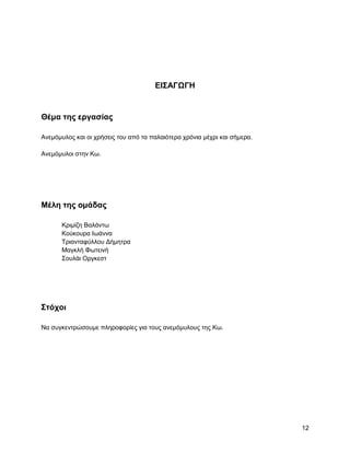 ΔΗ΢ΑΓΩΓΖ


Θέμα ηηρ επγαζίαρ

Αλεκόκπινο θαη νη ρξήζεηο ηνπ από ηα παιαηόηεξα ρξόληα κέρξη θαη ζήκεξα.

Αλεκόκπινη ζηελ Κσ.




Μέλη ηηρ ομάδαρ

       Κξηκίδε Βαιάλησ
       Κνύθνπξα Ησάλλα
       Σξηαληαθύιινπ Γήκεηξα
       Μαγθιή Φσηεηλή
       ΢νπιάη Οξγθεζη




΢ηόσοι

Να ζπγθεληξώζνπκε πιεξνθνξίεο γηα ηνπο αλεκόκπινπο ηεο Κσ.




                                                                           12
 