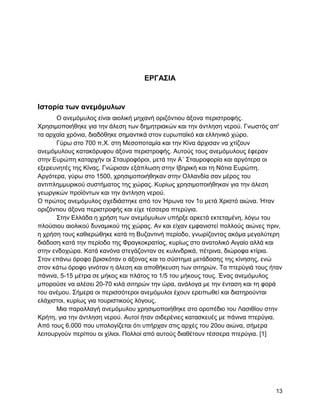 ΔΡΓΑ΢ΗΑ


Ηζηοπία ηων ανεμόμςλων
       Ο αλεκόκπινο είλαη αηνιηθή κεραλή νξηδόληηνπ άμνλα πεξηζηξνθήο.
Υξεζηκνπνηήζεθε γηα ηελ άιεζε ησλ δεκεηξηαθώλ θαη ηελ άληιεζε λεξνύ. Γλσζηόο απ'
ηα αξραία ρξόληα, δηαδόζεθε ζεκαληηθά ζηνλ επξσπατθό θαη ειιεληθό ρώξν.
       Γύξσ ζην 700 π.Υ. ζηε Μεζνπνηακία θαη ηελ Κίλα άξρηζαλ λα ρηίδνπλ
αλεκόκπινπο θαηαθόξπθνπ άμνλα πεξηζηξνθήο. Απηνύο ηνπο αλεκόκπινπο έθεξαλ
ζηελ Δπξώπε θαηαξρήλ νη ΢ηαπξνθόξνη, κεηά ηελ Α΄ ΢ηαπξνθνξία θαη αξγόηεξα νη
εμεξεπλεηέο ηεο Κίλαο. Γλώξηζαλ εμάπισζε ζηελ Ηβεξηθή θαη ηε Νόηηα Δπξώπε.
Αξγόηεξα, γύξσ ζην 1500, ρξεζηκνπνηήζεθαλ ζηελ Οιιαλδία ζαλ κέξνο ηνπ
αληηπιεκκπξηθνύ ζπζηήκαηνο ηεο ρώξαο. Κπξίσο ρξεζηκνπνηήζεθαλ γηα ηελ άιεζε
γεσξγηθώλ πξντόλησλ θαη ηελ άληιεζε λεξνύ.
Ο πξώηνο αλεκόκπινο ζρεδηάζηεθε από ηνλ Ήξσλα ηνλ 1o κεηά Υξηζηό αηώλα. Ήηαλ
νξηδόληηνπ άμνλα πεξηζηξνθήο θαη είρε ηέζζεξα πηεξύγηα.
       ΢ηελ Διιάδα ε ρξήζε ησλ αλεκόκπισλ ππήξμε αξθεηά εθηεηακέλε, ιόγσ ηνπ
πινύζηνπ αηνιηθνύ δπλακηθνύ ηεο ρώξαο. Αλ θαη είραλ εκθαληζηεί πνιινύο αηώλεο πξηλ,
ε ρξήζε ηνπο θαζηεξώζεθε θαηά ηε Βπδαληηλή πεξίνδν, γλσξίδνληαο αθόκα κεγαιύηεξε
δηάδνζε θαηά ηελ πεξίνδν ηεο Φξαγθνθξαηίαο, θπξίσο ζην αλαηνιηθό Αηγαίν αιιά θαη
ζηελ ελδνρώξα. Καηά θαλόλα ζηεγάδνληαλ ζε θπιηλδξηθά, πέηξηλα, δηώξνθα θηίξηα.
΢ηνλ επάλσ όξνθν βξηζθόηαλ ν άμνλαο θαη ην ζύζηεκα κεηάδνζεο ηεο θίλεζεο, ελώ
ζηνλ θάησ όξνθν γηλόηαλ ε άιεζε θαη απνζήθεπζε ησλ ζηηεξώλ. Σα πηεξύγηά ηνπο ήηαλ
πάληλα, 5-15 κέηξα ζε κήθνο θαη πιάηνο ην 1/5 ηνπ κήθνπο ηνπο. Έλαο αλεκόκπινο
κπνξνύζε λα αιέζεη 20-70 θηιά ζηηεξώλ ηελ ώξα, αλάινγα κε ηελ έληαζε θαη ηε θνξά
ηνπ αλέκνπ. ΢ήκεξα νη πεξηζζόηεξνη αλεκόκπινη έρνπλ εξεηπσζεί θαη δηαηεξνύληαη
ειάρηζηνη, θπξίσο γηα ηνπξηζηηθνύο ιόγνπο.
       Μηα παξαιιαγή αλεκόκπινπ ρξεζηκνπνηήζεθε ζην νξνπέδην ηνπ Λαζηζίνπ ζηελ
Κξήηε, γηα ηελ άληιεζε λεξνύ. Απηνί ήηαλ ζηδεξέληεο θαηαζθεπέο κε πάληλα πηεξύγηα.
Από ηνπο 6.000 πνπ ππνινγίδεηαη όηη ππήξραλ ζηηο αξρέο ηνπ 20νπ αηώλα, ζήκεξα
ιεηηνπξγνύλ πεξίπνπ νη ρίιηνη. Πνιινί από απηνύο δηαζέηνπλ ηέζζεξα πηεξύγηα. [1]




                                                                                13
 