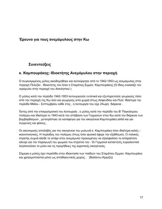 Έπεςνα για ηοςρ ανεμόμςλοςρ ζηην Κω




       ΢ςνενηεύξειρ

κ. Καμποςπάκηρ: Ηδιοκηήηηρ Ανεμόμςλος ζηην πεπιοσή

Ο ζπγθεθξηκέλνο κύινο νηθνδνκήζεθε θαη ιεηηνύξγεζε από ην 1942-1953 σο αλεκόκπινο ζηελ
πεξηνρή Πειεδίθη . Ηδηνθηήηεο ηνπ ήηαλ ν ΢ηακάηηνο Δκκαλ. Κακπνπξάθεο (Ο ίδηνο ελνηθίαδε ηνλ
λεξόκπιν ζηελ πεξηνρή ηνπ Αζθιεπηνύ )

Ο κύινο θαηά ηελ πεξίνδν 1942-1953 ιεηηνπξγνύζε εληαηηθά θαη εμππεξεηνύζε γεσξγνύο ηόζν
από ηελ πεξηνρή ηεο Κσ όζν θαη γεσξγνύο από ρσξηά όπσο Αζθελδίνπ θαη Ππιί. Ηδηαίηεξα ηελ
πεξίνδν Μαΐνπ - ΢επηεκβξίνπ θάζε έηνο , ε ιεηηνπξγία ηνπ είρε 24σξε δηάξθεηα .

Έθηνο από ηελ επαγγεικαηηθή ηνπ ιεηηνπξγία , ν κύινο θαηά ηελ πεξίνδν ηνπ Β‟ Παγθόζκηνπ
πνιέκνπ θαη ηδηαίηεξα ην 1943 θαηά ηελ απόβαζε ησλ Γεξκαλώλ ζηελ Κσ θαηά ηελ δηάξθεηα ησλ
βνκβαξδηζκώλ , κεηαηξάπεθε ζε θαηαθύγην γηα ηελ νηθνγέλεηα Κακπνπξάθε αιιά θαη γηα
ζπγγελείο θαη θίινπο .

Οη νηθνλνκηθέο απνιαβέο γηα ηελ νηθνγέλεηα ηνπ κπισλά θ. Κακπνπξάθε ήηαλ ηδηαίηεξα θαιέο -
ηθαλνπνηεηηθέο. Ζ πεξίνδνο ηνπ πνιέκνπ όπσο ήηαλ θπζηθό έθεξε ηελ εμαζιίσζε. Ο ηηαιηθόο
ζηξαηόο ζπρλά άιεζε ην ζηηάξη ζηνλ αλεκόκπιν πξνθεηκέλνπ λα εμαζθαιίζεη ην απαξαίηεην
αιεύξη γηα ηελ παξαγσγή ηνπ ςσκηνύ ηνπ ζηξαηνύ ηνπ . Οη Γεξκαλνί θαηαθηεηέο θπξηνιεθηηθά
ιεειαηνύζαλ ην κύιν θαη ηηο πξνκήζεηεο ηεο αγξνηηθήο νηθνγέλεηαο.

΢ήκεξα o κύινο έρεη πεξηέιζεη ζηελ ηδηνθηεζία ησλ παηδηώλ ηνπ ΢ηακάηηνπ Δκκαλ. Κακπνπξάθε
θαη ρξεζηκνπνηείηαη κόλν σο απνζεθεπηηθόο ρώξνο . (Βαιάλησ Κξηκίδε)




                                                                                          17
 