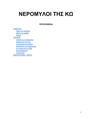 ΝΔΡΟΜΤΛΟΗ ΣΖ΢ ΚΩ
                             ΠΔΡΗΔΥΟΜΔΝΑ

ΔΗ΢ΑΓΧΓΖ
   Θέκα ηεο εξγαζίαο
   Μέιε ηεο νκάδαο
   ΢ηόρνη
ΔΡΓΑ΢ΗΑ
   Ηζηνξία ησλ λεξόκπισλ
   Νεξόκπινη ζηελ Κσ
   Λεηηνπξγία θαη ρξήζεηο
   Καηαζθεπή ησλ λεξόκπισλ
   Οη λεξόκπινη ηεο Εηάο
   ΢πκπεξάζκαηα
   ΢πλέληεπμε
ΒΗΒΛΗΟΓΡΑΦΗΑ - ΠΖΓΔ΢




                                           1
 