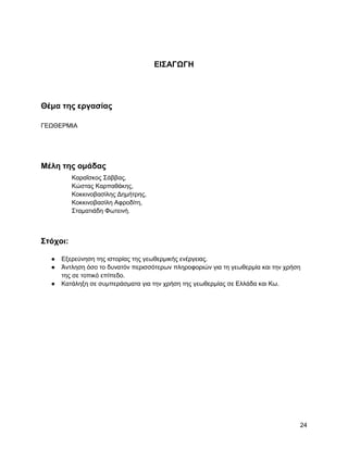 ΔΗ΢ΑΓΩΓΖ




Θέμα ηηρ επγαζίαρ

ΓΔΧΘΔΡΜΗΑ




Μέλη ηηρ ομάδαρ
          Καξαΐζθνο ΢άββαο,
          Κώζηαο Καξπαζάθεο,
          Κνθθηλνβαζίιεο Γεκήηξεο,
          Κνθθηλνβαζίιε Αθξνδίηε,
          ΢ηακαηηάδε Φσηεηλή.



΢ηόσοι:

  ●   Δμεξεύλεζε ηεο ηζηνξίαο ηεο γεσζεξκηθήο ελέξγεηαο.
  ●   Άληιεζε όζν ην δπλαηόλ πεξηζζόηεξσλ πιεξνθνξηώλ γηα ηε γεσζεξκία θαη ηελ ρξήζε
      ηεο ζε ηνπηθό επίπεδν.
  ●   Καηάιεμε ζε ζπκπεξάζκαηα γηα ηελ ρξήζε ηεο γεσζεξκίαο ζε Διιάδα θαη Κσ.




                                                                                   24
 