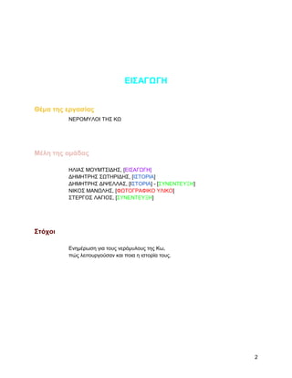 ΔΗ΢ΑΓΩΓΖ


Θέμα ηηρ επγαζίαρ
         ΝΔΡΟΜΤΛΟΗ ΣΖ΢ ΚΧ




Μέλη ηηρ ομάδαρ

         ΖΛΗΑ΢ ΜΟΤΜΣ΢ΗΓΖ΢, [ΔΗ΢ΑΓΧΓΖ]
         ΓΖΜΖΣΡΖ΢ ΢ΧΣHΡΗΓΖ΢, [Η΢ΣΟΡΗΑ]
         ΓΖΜΖΣΡΖ΢ ΓΗΦΔΛΛΑ΢, [Η΢ΣΟΡΗΑ] - [΢ΤΝΔΝΣΔΤΞΖ]
         ΝΗΚΟ΢ ΜΑΝΧΛΖ΢, [ΦΧΣΟΓΡΑΦΗΚΟ ΤΛΗΚΟ]
         ΢ΣΔΡΓΟ΢ ΛΑΓΗΟ΢, [΢ΤΝΔΝΣΔΤΞΖ]




΢ηόσοι

         Δλεκέξσζε γηα ηνπο λεξόκπινπο ηεο Κσ,
         πώο ιεηηνπξγνύζαλ θαη πνηα ε ηζηνξία ηνπο.




                                                       2
 