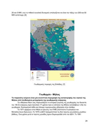 20 θαη 5 ΜW, ελώ ην πηζαλό ζπλνιηθό δπλακηθό ππνινγίδεηαη λα είλαη ηελ ηάμεο ησλ 200 θαη 50
MW αληίζηνηρα. [6]




                            Γεσζεξκηθέο πεξηνρέο ηεο Διιάδαο. [7]




                                  Γεωθεπμία - Μήλορ
Σο παπακάηω κείμενο είναι μία ζςνοπηική πεπιγπαθή ηηρ καηαζηποθήρ ηος νηζιού ηηρ
Μήλος από λανθαζμένη μεηασείπιζη ηηρ γεωθεπμικήρ ενέπγειαρ.
       Σα «Μειέηθα Νέα» ζαο παξνπζηάδνπλ ην ηζηνξηθό γεγνλόο ηεο γεσζεξκίαο ηελ δεθαεηία
ηνπ ΄80.Οη ελέξγεηεο είραλ μεθηλήζεη 17 ρξόληα πξηλ νη θάηνηθνη ηεο Μήινπ θαηαιάβνπλ ηη ζα πεη
γεσζεξκία. Δγθιεκαηηθά ιάζε θαη έιιεηςε ηερλνγλσζίαο νδήγεζαλ ζηνλ όιεζξν.
       Σν 1971 αξρίδνπλ ζηελ Μήιν νη έξεπλεο ηνπ ΗΓΜΔ (Ηλζηηηνύην Γεσινγηθώλ θαη
Μεηαιιεπηηθώλ Δξεπλώλ) .Σν 1975 ε ΓΔΖ πξαγκαηνπνηεί ηηο δύν πξώηεο γεσηξήζεηο κεγάινπ
βάζνπο. Έλα ρξόλν κεηά νη πξώηεο κνλάδεο έρνπλ δεκηνπξγεζεί από ηελ ΓΔΖ. Σν 1981


                                                                                            29
 