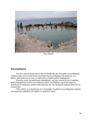 Κσο “Θεξκά”




΢ςμπεπάζμαηα

       ΢ηελ Κσ, αιιά θαη γεληθόηεξα ζε όιε ηελ Διιάδα δελ έρεη γίλεη ρξήζε ηεο γεσζεξκηθήο
ελέξγεηαο (ιίγεο είλαη νη πεξηπηώζεηο εθκεηάιιεπζεο ηεο γεσζεξκίαο ζηελ ρώξα καο -π.ρ.
Μήινο- αιιά αθόκα θαη κε απηέο ηηο πεξηπηώζεηο ππήξμαλ κεγάια πξνβιήκαηα).
       Δπηπιένλ, κέζσ ηεο αλαδήηεζεο πιεξνθνξηώλ, καο έγηλε γλσζηό όηη εάλ νη αξκόδηνη
θνξείο δηαρεηξίδνληαλ ζσζηά ηνλ γεσζεξκηθό πινύην ηεο Διιάδαο, ζήκεξα ζα είρακε ηελ
δπλαηόηεηα λα παξάγνπκε κεγάια πνζά ελέξγεηαο, θάηη πνπ ζα ζήκαηλε ιηγόηεξα έμνδα γηα ηνλ
ειιεληθό ιαό.
       Σέινο πξέπεη λα επηζεκάλνπκε όηη ε πιεηνςεθία ηεο ρξήζεο ηεο γεσζεξκηθήο ελέξγεηαο
ζηελ ρώξα καο εκθαλίδεηαη ζαλ ρξήζε ησλ ηακαηηθώλ πεγώλ.




                                                                                        33
 