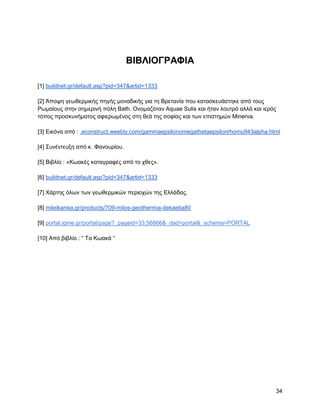 ΒΗΒΛΗΟΓΡΑΦΗΑ

[1] buildnet.gr/default.asp?pid=347&artid=1333

[2] Άπνςε γεσζεξκηθήο πεγήο κνλαδηθήο γηα ηε Βξεηαλία πνπ θαηαζθεπάζηεθε από ηνπο
Ρσκαίνπο ζηελ ζεκεξηλή πόιε Bath. Ολνκαδόηαλ Aquae Sulis θαη ήηαλ ινπηξό αιιά θαη ηεξόο
ηόπνο πξνζθπλήκαηνο αθηεξσκέλνο ζηε ζεά ηεο ζνθίαο θαη ησλ επηζηεκώλ Minerva.

[3] Δηθόλα από : .econstruct.weebly.com/gammaepsilonomegathetaepsilonrhomu943alpha.html

[4] ΢πλέληεπμε από θ. Φαλνπξίνπ.

[5] Βηβιίν : «Κσαθέο θαηαγξαθέο από ην ρζεο».

[6] buildnet.gr/default.asp?pid=347&artid=1333

[7] Υάξηεο όισλ ησλ γεσζεξκηθώλ πεξηνρώλ ηεο Διιάδαο.

[8] mileikanea.gr/products/709-milos-geothermia-dekaetia80

[9] portal.igme.gr/portal/page?_pageid=33,56866&_dad=portal&_schema=PORTAL

[10] Από βηβιίν : “ Σα Κσαθά “




                                                                                      34
 