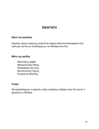 ΔΗ΢ΑΓΩΓΖ


Θέμα ηηρ επγαζίαρ

Οξπθηέο πεγέο ελέξγεηαο γεληθά ζηνλ θόζκν αιιά θαη ζπγθεθξηκέλα ζην
λεζί καο ηελ Κσ ζε ζπλδπαζκό κε ηελ Μηληέξα ζηελ Κσ.



Μέλη ηηρ ομάδαρ

     Μνπζηάθεο Γαβίδ
     Μαζηξνπέηξνο Νίθνο
     Καηαθαιέαο Αληώλεο
     Κνληαληώλεο Γηάλλεο
     Δπζηξαηίνπ Βαζίιεο



΢ηόσοι

Να αλαθαιύςνπκε ηη νξπθηέο πεγέο ελέξγεηαο ππήξραλ ζηελ Κσ θαη ζε ηη
ρξεζίκεπε ε Μηληέξα.




                                                                       36
 